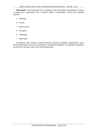 RECICLAGEM ANUAL DE ATIVIDADES DE SEGURANÇA – TRT MS – 2011
Espionagem esta relacionada com a sabotagem, que visa destruir, desmantelar o sistema
ao passo que a espionagem visa a coleta de dados e informações. Através dos seguintes
métodos:
a. Infiltração;
b. Escutas;
c. Roubo e furto;
d. Corrupção;
e. Fotografias;
f. Observação.
A segurança cabe impedir a saída de projetos, plantas ou qualquer equipamento, sem a
devida autorização, bem como não permitir a entrada de filmadoras ou máquinas fotográficas
por parte de visitantes, salvo com a devida permissão.
SEGURANÇA PATRIMONIAL – Pág 18/34
 
