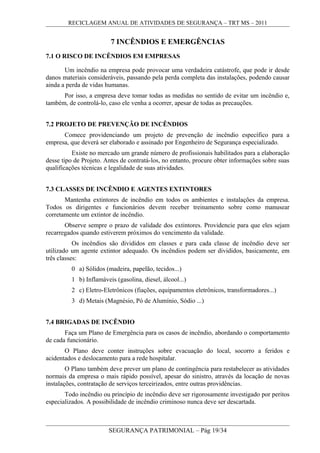 RECICLAGEM ANUAL DE ATIVIDADES DE SEGURANÇA – TRT MS – 2011
7 INCÊNDIOS E EMERGÊNCIAS
7.1 O RISCO DE INCÊNDIOS EM EMPRESAS
Um incêndio na empresa pode provocar uma verdadeira catástrofe, que pode ir desde
danos materiais consideráveis, passando pela perda completa das instalações, podendo causar
ainda a perda de vidas humanas.
Por isso, a empresa deve tomar todas as medidas no sentido de evitar um incêndio e,
também, de controlá-lo, caso ele venha a ocorrer, apesar de todas as precauções.
7.2 PROJETO DE PREVENÇÃO DE INCÊNDIOS
Comece providenciando um projeto de prevenção de incêndio específico para a
empresa, que deverá ser elaborado e assinado por Engenheiro de Segurança especializado.
Existe no mercado um grande número de profissionais habilitados para a elaboração
desse tipo de Projeto. Antes de contratá-los, no entanto, procure obter informações sobre suas
qualificações técnicas e legalidade de suas atividades.
7.3 CLASSES DE INCÊNDIO E AGENTES EXTINTORES
Mantenha extintores de incêndio em todos os ambientes e instalações da empresa.
Todos os dirigentes e funcionários devem receber treinamento sobre como manusear
corretamente um extintor de incêndio.
Observe sempre o prazo de validade dos extintores. Providencie para que eles sejam
recarregados quando estiverem próximos do vencimento da validade.
Os incêndios são divididos em classes e para cada classe de incêndio deve ser
utilizado um agente extintor adequado. Os incêndios podem ser divididos, basicamente, em
três classes:
0 a) Sólidos (madeira, papelão, tecidos...)
1 b) Inflamáveis (gasolina, diesel, álcool...)
2 c) Eletro-Eletrônicos (fiações, equipamentos eletrônicos, transformadores...)
3 d) Metais (Magnésio, Pó de Alumínio, Sódio ...)
7.4 BRIGADAS DE INCÊNDIO
Faça um Plano de Emergência para os casos de incêndio, abordando o comportamento
de cada funcionário.
O Plano deve conter instruções sobre evacuação do local, socorro a feridos e
acidentados e deslocamento para a rede hospitalar.
O Plano também deve prever um plano de contingência para restabelecer as atividades
normais da empresa o mais rápido possível, apesar do sinistro, através da locação de novas
instalações, contratação de serviços terceirizados, entre outras providências.
Todo incêndio ou princípio de incêndio deve ser rigorosamente investigado por peritos
especializados. A possibilidade de incêndio criminoso nunca deve ser descartada.
SEGURANÇA PATRIMONIAL – Pág 19/34
 