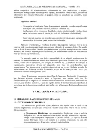 RECICLAGEM ANUAL DE ATIVIDADES DE SEGURANÇA – TRT MS – 2011
mídias magnéticas de armazenamento, cabeamento de rede padronizado e seguro,
informações protegidas (em meio magnético e papel), documentos sobre as mesas, descarte de
informações (se existem trituradoras de papéis), áreas de circulação de visitantes, áreas
restritas etc.
Segurança Externa:
• Diz respeito a localização física da empresa ou ao órgão: posição geográfica das
instalações (rios, estradas, elevação, condição climática, etc.)
• Configuração sócio-econômica da cidade, estado, país (população vizinha, status
social, área urbana ou rural, instalações policiais, índices de criminalidade).
• Estas variáveis externas são consideradas como incontroláveis, pois a empresa não
tem condição de dominar, pode no máximo influenciar.
Após este levantamento, o resultado da análise deve apontar o grau do risco a que a
empresa está exposta em decorrência das ameaças referentes à segurança física. De acordo
com as áreas de maior risco (aquelas que podem causar prejuízos ao negócio se um evento
motivado por falha na segurança física acontecer), os investimentos devem ser direcionados
para que o risco seja minimizado.
Por exemplo, pode ser que haja a necessidade de se adquirir equipamentos de
controle de acesso baseado em autenticação biométrica para áreas críticas e de circulação
restrita, como sala de servidores, alta direção da empresa etc. As medidas de correção e
equipamentos necessários devem ser adquiridos com base no custo-benefício que
proporcionam. Para alguns casos, o prejuízo decorrente de um evento é inferior ao valor do
investimento a ser feito nas medidas de correção, o que nos faz enxergar com clareza que
neste caso, o melhor seria ignorar o risco.
Antes de entrarmos na questão específica da Segurança Patrimonial é importante
que façamos algumas observações sobre a Segurança num sentido mais lato. Se
considerarmos que as empresas são estabelecimentos comerciais, industriais ou prestadores de
serviços, que têm fins lucrativos, e que são regidos dentro de normas técnicas específicas, é
importante que tenhamos uma noção do que venha a ser a Segurança Institucional como um
todo.
1 A SEGURANÇA PATRIMONIAL
1.1 HIERARQUIA DAS NECESSIDADES HUMANAS
1.1.1 NECESSIDADES PRIMÁRIAS
As necessidades qualificadas como primárias são aquelas sem as quais o ser
humano simplesmente não consegue sobreviver e manter-se de forma estável em seu habitat.
São as seguintes:
a) Necessidades Fisiológicas: As necessidades fisiológicas, como a própria
designação diz, são as necessidades do físico, ou seja, alimentar-se, repousar,
abrigar-se das intempéries e reproduzir-se (instinto sexual). Até aqui não existem
muitas diferenças entre o ser humano e os animais irracionais, ou seja, são
necessidades capazes de garantir a sobrevivência imediata.
SEGURANÇA PATRIMONIAL – Pág 2/34
 