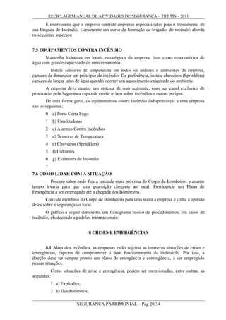 RECICLAGEM ANUAL DE ATIVIDADES DE SEGURANÇA – TRT MS – 2011
É interessante que a empresa contrate empresas especializadas para o treinamento de
sua Brigada de Incêndio. Geralmente um curso de formação de brigadas de incêndio aborda
os seguintes aspectos:
7.5 EQUIPAMENTOS CONTRA INCÊNDIO
Mantenha hidrantes em locais estratégicos da empresa, bem como reservatórios de
água com grande capacidade de armazenamento.
Instale sensores de temperatura em todos os andares e ambientes da empresa,
capazes de denunciar um princípio de incêndio. De preferência, instale chuveiros (Sprinklers)
capazes de lançar jatos de água quando ocorrer um aquecimento exagerado do ambiente.
A empresa deve manter um sistema de som ambiente, com um canal exclusivo de
penetração pela Segurança capaz de emitir avisos sobre incêndios e outros perigos.
De uma forma geral, os equipamentos contra incêndio indispensáveis a uma empresa
são os seguintes:
0 a) Porta Corta Fogo
1 b) Sinalizadores
2 c) Alarmes Contra Incêndios
3 d) Sensores de Temperatura
4 e) Chuveiros (Sprinklers)
5 f) Hidrantes
6 g) Extintores de Incêndio
7
7.6 COMO LIDAR COM A SITUAÇÃO
Procure saber onde fica a unidade mais próxima do Corpo de Bombeiros e quanto
tempo levaria para que uma guarnição chegasse ao local. Providencie um Plano de
Emergência a ser empregado até a chegada dos Bombeiros.
Convide membros do Corpo de Bombeiros para uma visita à empresa e colha a opinião
deles sobre a segurança do local.
O gráfico a seguir demonstra um fluxograma básico de procedimentos, em casos de
incêndio, obedecendo a padrões internacionais:
8 CRISES E EMERGÊNCIAS
8.1 Além dos incêndios, as empresas estão sujeitas as inúmeras situações de crises e
emergências, capazes de comprometer o bom funcionamento da instituição. Por isso, a
direção deve ter sempre pronto um plano de emergência e contingência, a ser empregado
nessas situações.
Como situações de crise e emergência, podem ser mencionadas, entre outras, as
seguintes:
1 a) Explosões;
2 b) Desabamentos;
SEGURANÇA PATRIMONIAL – Pág 20/34
 