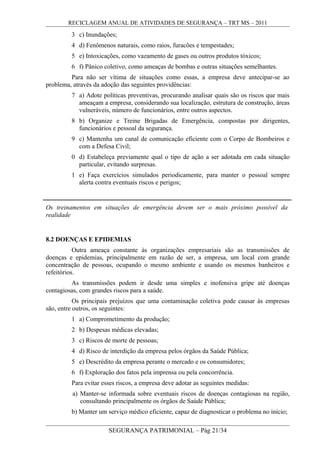 RECICLAGEM ANUAL DE ATIVIDADES DE SEGURANÇA – TRT MS – 2011
3 c) Inundações;
4 d) Fenômenos naturais, como raios, furacões e tempestades;
5 e) Intoxicações, como vazamento de gases ou outros produtos tóxicos;
6 f) Pânico coletivo, como ameaças de bombas e outras situações semelhantes.
Para não ser vítima de situações como essas, a empresa deve antecipar-se ao
problema, através da adoção das seguintes providências:
7 a) Adote políticas preventivas, procurando analisar quais são os riscos que mais
ameaçam a empresa, considerando sua localização, estrutura de construção, áreas
vulneráveis, número de funcionários, entre outros aspectos.
8 b) Organize e Treine Brigadas de Emergência, compostas por dirigentes,
funcionários e pessoal da segurança.
9 c) Mantenha um canal de comunicação eficiente com o Corpo de Bombeiros e
com a Defesa Civil;
0 d) Estabeleça previamente qual o tipo de ação a ser adotada em cada situação
particular, evitando surpresas.
1 e) Faça exercícios simulados periodicamente, para manter o pessoal sempre
alerta contra eventuais riscos e perigos;
Os treinamentos em situações de emergência devem ser o mais próximo possível da
realidade
8.2 DOENÇAS E EPIDEMIAS
Outra ameaça constante às organizações empresariais são as transmissões de
doenças e epidemias, principalmente em razão de ser, a empresa, um local com grande
concentração de pessoas, ocupando o mesmo ambiente e usando os mesmos banheiros e
refeitórios.
As transmissões podem ir desde uma simples e inofensiva gripe até doenças
contagiosas, com grandes riscos para a saúde.
Os principais prejuízos que uma contaminação coletiva pode causar às empresas
são, entre outros, os seguintes:
1 a) Comprometimento da produção;
2 b) Despesas médicas elevadas;
3 c) Riscos de morte de pessoas;
4 d) Risco de interdição da empresa pelos órgãos da Saúde Pública;
5 e) Descrédito da empresa perante o mercado e os consumidores;
6 f) Exploração dos fatos pela imprensa ou pela concorrência.
Para evitar esses riscos, a empresa deve adotar as seguintes medidas:
a) Manter-se informada sobre eventuais riscos de doenças contagiosas na região,
consultando principalmente os órgãos de Saúde Pública;
b) Manter um serviço médico eficiente, capaz de diagnosticar o problema no início;
SEGURANÇA PATRIMONIAL – Pág 21/34
 