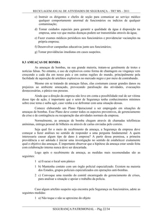 RECICLAGEM ANUAL DE ATIVIDADES DE SEGURANÇA – TRT MS – 2011
c) Instruir os dirigentes e chefes de seção para comunicar ao serviço médico
qualquer comportamento anormal de funcionários ou indícios de qualquer
contaminação;
d) Tomar cuidados especiais para garantir a qualidade da água à disposição na
empresa, uma vez que muitas doenças podem ser transmitidas através da água;
e) Fazer exames médicos periódicos nos funcionários e providenciar vacianções na
própria empresa;
f) Desenvolver campanhas educativas junto aos funcionários;
g) Tomar providências imediatas em casos suspeitos.
8.3 AMEAÇAS DE BOMBA
As ameaças de bombas, na sua grande maioria, tratam-se geralmente de trotes e
notícias falsas. No entanto, o uso de explosivos como forma de chantagem ou vingança vem
crescendo a cada dia em nosso país e em outras regiões do mundo, principalmente pela
facilidade de aquisição de artefatos explosivos no mercado negro e por meio de contrabando.
Mesmo em se tratando de ameaças falsas, elas costumam causar grandes danos ou
prejuízos ao ambiente ameaçado, provocando paralisação das atividades, evacuações
desnecessárias, e pânico nas pessoas.
Ainda que a direção da empresa não leve em conta a possibilidade real de ser vítima
desse tipo de ação, é importante que o setor de Segurança tenha conhecimentos mínimos
sobre esse tema e saiba agir, caso venha a se defrontar com uma situação dessas.
Comece elaborando um Plano Operacional a ser empregado em situações de
ameaças de bombas. Esse Plano deve conter todos os aspectos preventivos, de gerenciamento
da crise e de contingência ou recuperação das atividades normais da empresa.
Normalmente, as ameaças de bomba chegam através de chamadas telefônicas
anônimas, entrega pessoal de bilhetes ou através de cartas enviadas pelo correio.
Seja qual for o meio de recebimento da ameaça, a Segurança da empresa deve
começar a fazer análises no sentido de responder a uma pergunta fundamental: A quem
interessaria causar algum tipo de dano à empresa? A partir dessa premissa, a primeira
providência a ser adotada é iniciar uma investigação no sentido de estabelecer exatamente
qual o objetivo das ameaças. É importante observar que a hipótese da ameaça estar sendo feita
com colaboração interna nunca deve ser descartada.
Logo após o recebimento da ameaça, as medidas mais recomendadas são as
seguintes:
1 a) Evacue o local sem pânico
1 b) Mantenha contato com um órgão policial especializado. Existem na maioria
dos Estados, grupos policiais especializados em operações anti-bombas.
2 c) Convoque uma reunião do comitê encarregado do gerenciamento de crises,
para analisar a situação e apoiar o trabalho da polícia.
Caso algum artefato suspeito seja encontra pela Segurança ou funcionários, adote as
seguintes medidas:
1 a) Não toque e não se aproxime do objeto
SEGURANÇA PATRIMONIAL – Pág 22/34
 