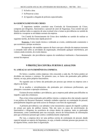 RECICLAGEM ANUAL DE ATIVIDADES DE SEGURANÇA – TRT MS – 2011
2 b) Isole a área
3 b) Preservar a área
4 d) Aguarde a chegada de policiais especializados.
8.4 GERENCIAMENTO DE CRISES
É importante também constituir uma Comissão de Gerenciamento de Crises,
composta por dirigentes, funcionários e pessoal do setor de Segurança. Esse comitê tem por
função analisar todos os aspectos de uma eventual crise e tomar as providências no sentido de
debelá-la e recuperar as atividades normais da empresa.
Um Comitê de Gerenciamento de Crises deve trabalhar no sentido de realizar as
seguintes tarefas, da forma mais rápida possível:
Resposta: é uma reação técnica e ordenada ao evento, estabelecendo exatamente o
que aconteceu e porque aconteceu.
Recuperação: são medidas capazes de fazer com que a direção da empresa reassuma
o comando total sobre as atividades da organização, eliminando qualquer interferência, por
ventura ainda existente, do evento danoso.
Restauração: são providências capazes de restabelecer totalmente o funcionamento
normal da empresa.
9 PROTEÇÃO CONTRA FURTOS E ASSALTOS
9.1 AMEAÇAS AO PATRIMÔNIO DA EMPRESA
Os furtos e assaltos contra empresas vêm crescendo a cada dia. Os furtos podem ser
divididos em internos e externos. No primeiro caso, os furtos são praticados pelo público
interno, ou seja, pelos próprios funcionários.
No segundo caso os furtos são praticados por pessoas que entram na empresa com o
objetivo de furtar.
Já os assaltos e arrombamentos são praticados por criminosos profissionais, que
planejam e executam a operação criminosa.
Existem diversas medidas e providências, que a empresa pode adotar para dificultar ou
impedir a ação dos criminosos.
Para evitar crimes praticados pelo público interno, a empresa deve dar atenção especial
à sua política de Recursos Humanos, tomando cuidados especiais na contratação de pessoal,
principalmente daqueles que terão acesso às finanças e aos bens da organização.
A primeira providência a ser adotada é criar mecanismos capazes de impedir a prática
de crimes por parte do público interno. Não são raros os casos de envolvimento de
funcionários e dirigentes na ocorrência de crimes dentro da empresa, tanto os praticando
diretamente, como contribuindo para sua execução, através do fornecimento de informações
para que criminosos possam agir contra o estabelecimento empresarial.
Por isso, a empresa deve ter uma política correta de contratação de pessoal, dando
especial atenção ao aspecto da Segurança, ou seja, evitando contratar pessoas que possam vir,
de alguma forma, causar dano à organização.
SEGURANÇA PATRIMONIAL – Pág 23/34
 