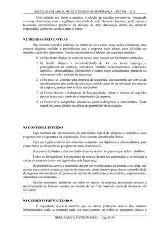 RECICLAGEM ANUAL DE ATIVIDADES DE SEGURANÇA – TRT MS – 2011
Com relação aos furtos e assaltos, a adoção de medidas preventivas, integrando
sistemas eletrônicos, com a vigilância desenvolvida pelo elemento humano, pode produzir
resultados extremamente positivos na inibição de atos criminosos dentro do ambiente
empresarial, conforme veremos mais à frente.
9.2 MEDIDAS PREVENTIVAS
Não existem métodos perfeitos ou infalíveis para evitar essas ações criminosas, mas
existem algumas medidas e providências que a empresa pode adotar, para dificultar ou
impedir a ação dos criminosos. Assim, recomenda-se a adoção das seguintes medidas:
0 a) Não deixe objetos de valor em locais onde possam ser facilmente subtraídos.
1 b) Instale alarmes e circuito-fechado de TV em locais estratégicos,
principalmente na diretoria, corredores, portaria, estacionamentos, corredores,
depósitos, almoxarifados, laboratórios e outras áreas consideradas sensíveis ou
importantes sob o aspecto da segurança.
2 c) Se possível, contrate uma empresa de segurança, que mantenha um serviço de
monitoramento com apoio de um tático-movel, capaz de ser acionado em socorro
da empresa, quando isso se fizer necessário.
3 d) Utilize trancas e fechaduras de boa qualidade. Adote o sistema de segredos
para as áreas mais sensíveis e importantes da empresa.
4 e) Desenvolva campanhas educativas junto a dirigentes e funcionários. Tente
mantê-los como aliados na defesa do patrimônio da instituição.
9.3 CONTROLE INTERNO
Faça também um levantamento do patrimônio móvel da empresa e numere-os com
etiquetas com a logomarca da organização. Isso costuma desestimular furtos.
Faça um rígido controle dos materiais existentes nos depósitos e almoxarifados, para
evitar furtos ou desperdícios por parte de maus funcionários.
O acesso a depósitos e almoxarifados deve ser restrito ao pessoal que neles trabalham.
Todos os fornecedores e prestadores de serviço devem ser cadastrados e as entradas e
saídas da empresa devem ser registradas pela Segurança.
De preferência, carros e caminhões devem ser inspecionados na entrada e na saída, não
apenas para conferir eventuais desvios de materiais, como também para checar a possibilidade
de ingresso não autorizado de pessoas no interior da instituição, como ladrões, seqüestradores,
sabotadores ou terroristas.
Realize constantes auditorias em todos os setores da empresa, procurando rastrear a
movimentação de bens ou valores, no sentido de verificar possíveis casos de desvio ou má
utilização.
9.4 CRIMES INFORMATIZADOS
É importante observar também que os crimes praticados através dos sistemas
informatizados estão se tornando cada vez mais comuns em todos os segmentos sociais e
SEGURANÇA PATRIMONIAL – Pág 24/34
 