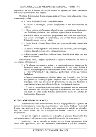 RECICLAGEM ANUAL DE ATIVIDADES DE SEGURANÇA – TRT MS – 2011
empresariais, por isso a empresa deve adotar medidas de segurança de dados, contratando
profissionais especializados para esse fim.
O sistema de informática de uma empresa pode ser violado ou invadido, entre outras,
pelas seguintes razões:
0 a) Desvio de dinheiro do caixa do estabelecimento.
1 b) Fraudes e adulterações, visando comprometer o bom funcionamento da
empresa.
2 c) Checar registros e informações sobre dirigentes, pesquisadores e funcionários,
com finalidades criminosas, como roubá-los, seqüestrá-los ou assassiná-los.
3 d) Verificar relação de cientistas e pesquisadores, bem como suas habilitações,
para passar informações à concorrência, que poderá tentar contrata-los,
desfalcando assim a empresa violada;
4 e) Copiar lista de clientes e fornecedores, para posterior prática de concorrência
desleal.
5 f) Checar os eventos agendados pela empresa, com fins ilícitos, como sabotagem,
colocação de explosivos ou outras práticas criminosas.
6 g) Comprometer e neutralizar o sistema, com a introdução de vírus com alto
poder de destruição.
Para evitar tais riscos, a empresa deve tomar as seguintes providências, em relação a
seus sistemas informatizados:
0 a) Só adquira computadores, softwares e outros equipamentos diretamente de
distribuidor autorizado, mediante o fornecimento de nota fiscal. Resista à
tentação de comprar produtos contrabandeados e mais baratos, uma vez que eles
já podem vir “grampeados” até a empresa, o que facilitará o serviço de eventuais
fraudadores.
1 b) Contrate uma empresa especializada e idônea para desenvolver uma Política
de Segurança de Informações para a empresa. Antes de contratá-la, faça uma
investigação sobre suas atividades. De preferência peça uma lista de clientes e
procure conversar com eles sobre a eficiência e honestidade da empresa.
2 c) A empresa contratada deverá apenas treinar o seu pessoal para que a empresa
possa implantar uma Política de Segurança de Informações, mas nunca realizar
essa tarefa de forma direta, tomando conhecimento assim dos detalhes do
funcionamento do empresa.
3
9.5 EQUIPAMENTOS DE SEGURANÇA
A empresa deve dispor do maior número possível de equipamentos de segurança. O
mercado possui um número enorme desses equipamentos e uma análise detalhada e individual
de cada estabelecimento é que vai determinar quais equipamentos poderão ser utilizados.
Aqui, no entanto, vamos nos ater a equipamentos básicos, essências e até mesmo
indispensáveis.
No que diz respeito à segurança das instalações da empresa, basicamente dois
equipamentos são necessários e, ao mesmo tempo, indispensáveis: alarmes e sensores.
Igualmente, existe no mercado um número enorme desses equipamentos. Uma
análise mais aprofundada, feita por profissional especializado é que vai determinar,
SEGURANÇA PATRIMONIAL – Pág 25/34
 
