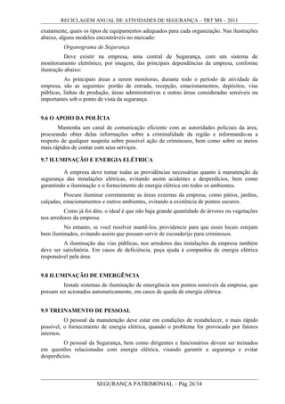 RECICLAGEM ANUAL DE ATIVIDADES DE SEGURANÇA – TRT MS – 2011
exatamente, quais os tipos de equipamentos adequados para cada organização. Nas ilustrações
abaixo, alguns modelos encontráveis no mercado:
Organograma de Segurança
Deve existir na empresa, uma central de Segurança, com um sistema de
monitoramento eletrônico, por imagem, das principais dependências da empresa, conforme
ilustração abaixo:
As principais áreas a serem monitoras, durante todo o período de atividade da
empresa, são as seguintes: portão de entrada, recepção, estacionamentos, depósitos, vias
públicas, linhas de produção, áreas administrativas e outras áreas consideradas sensíveis ou
importantes sob o ponto de vista da segurança.
9.6 O APOIO DA POLÍCIA
Mantenha um canal de comunicação eficiente com as autoridades policiais da área,
procurando obter delas informações sobre a criminalidade da região e informando-as a
respeito de qualquer suspeita sobre possível ação de criminosos, bem como sobre os meios
mais rápidos de contar com seus serviços.
9.7 ILUMINAÇÃO E ENERGIA ELÉTRICA
A empresa deve tomar todas as providências necessárias quanto à manutenção da
segurança das instalações elétricas, evitando assim acidentes e desperdícios, bem como
garantindo a iluminação e o fornecimento de energia elétrica em todos os ambientes.
Procure iluminar corretamente as áreas externas da empresa, como pátios, jardins,
calçadas, estacionamentos e outros ambientes, evitando a existência de pontos escuros.
Como já foi dito, o ideal é que não haja grande quantidade de árvores ou vegetações
nos arredores da empresa.
No entanto, se você resolver mantê-los, providencie para que esses locais estejam
bem iluminados, evitando assim que possam servir de esconderijo para criminosos.
A iluminação das vias públicas, nos arredores das instalações da empresa também
deve ser satisfatória. Em casos de deficiência, peça ajuda à companhia de energia elétrica
responsável pela área.
9.8 ILUMINAÇÃO DE EMERGÊNCIA
Instale sistemas de iluminação de emergência nos pontos sensíveis da empresa, que
possam ser acionados automaticamente, em casos de queda de energia elétrica.
9.9 TREINAMENTO DE PESSOAL
O pessoal da manutenção deve estar em condições de restabelecer, o mais rápido
possível, o fornecimento de energia elétrica, quando o problema for provocado por fatores
internos.
O pessoal da Segurança, bem como dirigentes e funcionários devem ser treinados
em questões relacionadas com energia elétrica, visando garantir a segurança e evitar
desperdícios.
SEGURANÇA PATRIMONIAL – Pág 26/34
 