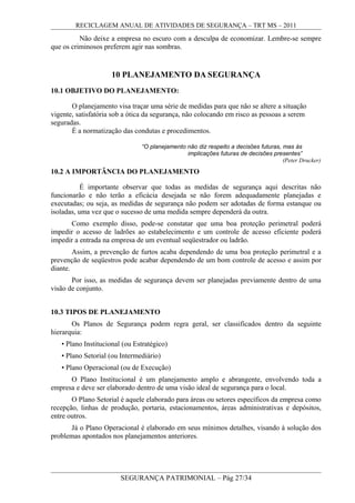 RECICLAGEM ANUAL DE ATIVIDADES DE SEGURANÇA – TRT MS – 2011
Não deixe a empresa no escuro com a desculpa de economizar. Lembre-se sempre
que os criminosos preferem agir nas sombras.
10 PLANEJAMENTO DA SEGURANÇA
10.1 OBJETIVO DO PLANEJAMENTO:
O planejamento visa traçar uma série de medidas para que não se altere a situação
vigente, satisfatória sob a ótica da segurança, não colocando em risco as pessoas a serem
seguradas.
É a normatização das condutas e procedimentos.
“O planejamento não diz respeito a decisões futuras, mas às
implicações futuras de decisões presentes”
(Peter Drucker)
10.2 A IMPORTÂNCIA DO PLANEJAMENTO
É importante observar que todas as medidas de segurança aqui descritas não
funcionarão e não terão a eficácia desejada se não forem adequadamente planejadas e
executadas; ou seja, as medidas de segurança não podem ser adotadas de forma estanque ou
isoladas, uma vez que o sucesso de uma medida sempre dependerá da outra.
Como exemplo disso, pode-se constatar que uma boa proteção perimetral poderá
impedir o acesso de ladrões ao estabelecimento e um controle de acesso eficiente poderá
impedir a entrada na empresa de um eventual seqüestrador ou ladrão.
Assim, a prevenção de furtos acaba dependendo de uma boa proteção perimetral e a
prevenção de seqüestros pode acabar dependendo de um bom controle de acesso e assim por
diante.
Por isso, as medidas de segurança devem ser planejadas previamente dentro de uma
visão de conjunto.
10.3 TIPOS DE PLANEJAMENTO
Os Planos de Segurança podem regra geral, ser classificados dentro da seguinte
hierarquia:
• Plano Institucional (ou Estratégico)
• Plano Setorial (ou Intermediário)
• Plano Operacional (ou de Execução)
O Plano Institucional é um planejamento amplo e abrangente, envolvendo toda a
empresa e deve ser elaborado dentro de uma visão ideal de segurança para o local.
O Plano Setorial é aquele elaborado para áreas ou setores específicos da empresa como
recepção, linhas de produção, portaria, estacionamentos, áreas administrativas e depósitos,
entre outros.
Já o Plano Operacional é elaborado em seus mínimos detalhes, visando à solução dos
problemas apontados nos planejamentos anteriores.
SEGURANÇA PATRIMONIAL – Pág 27/34
 