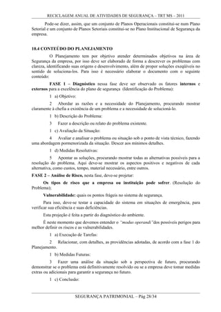 RECICLAGEM ANUAL DE ATIVIDADES DE SEGURANÇA – TRT MS – 2011
Pode-se dizer, assim, que um conjunto de Planos Operacionais constitui-se num Plano
Setorial e um conjunto de Planos Setoriais constitui-se no Plano Institucional de Segurança da
empresa.
10.4 CONTEÚDO DO PLANEJAMENTO
O Planejamento tem por objetivo atender determinados objetivos na área de
Segurança da empresa, por isso deve ser elaborado de forma a descrever os problemas com
clareza, identificando suas origens e desenvolvimento, além de propor soluções exeqüíveis no
sentido de soluciona-los. Para isso é necessário elaborar o documento com o seguinte
conteúdo:
FASE 1 – Diagnóstico nessa fase deve ser observado os fatores internos e
externos para a excelência do plano de segurança (Identificação do Problema):
1 a) Objetivo:
2 Abordar as razões e a necessidade do Planejamento, procurando mostrar
claramente à chefia a existência de um problema e a necessidade de solucioná-lo.
1 b) Descrição do Problema:
3 Fazer a descrição ou relato do problema existente.
1 c) Avaliação da Situação:
4 Avaliar e analisar o problema ou situação sob o ponto de vista técnico, fazendo
uma abordagem pormenorizada da situação. Descer aos mínimos detalhes.
1 d) Medidas Resolutivas:
5 Apontar as soluções, procurando mostrar todas as alternativas possíveis para a
resolução do problema. Aqui deve-se mostrar os aspectos positivos e negativos de cada
alternativa, como custos, tempo, material necessário, entre outros.
FASE 2 – Análise de Risco, nesta fase, deve-se projetar:
Os tipos de risco que a empresa ou instituição pode sofrer. (Resolução do
Problema);
Vulnerabilidade: quais os pontos frágeis no sistema de segurança.
Para isso, deve-se testar a capacidade do sistema em situações de emergência, para
verificar sua eficiência e suas deficiências.
Esta projeção é feita a partir do diagnóstico do ambiente.
É neste momento que devemos entender o “modus operandi”dos possíveis perigos para
melhor definir os riscos e as vulnerabilidades.
1 a) Execução de Tarefas:
2 Relacionar, com detalhes, as providências adotadas, de acordo com a fase 1 do
Planejamento.
1 b) Medidas Futuras:
3 Fazer uma análise da situação sob a perspectiva de futuro, procurando
demonstrar se o problema está definitivamente resolvido ou se a empresa deve tomar medidas
extras ou adicionais para garantir a segurança no futuro.
1 c) Conclusão:
SEGURANÇA PATRIMONIAL – Pág 28/34
 