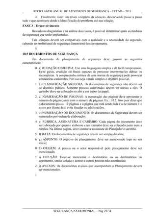RECICLAGEM ANUAL DE ATIVIDADES DE SEGURANÇA – TRT MS – 2011
4 Finalmente, fazer um relato completo da situação, descrevendo passo a passo
tudo o que aconteceu desde a identificação do problema até sua solução.
FASE 3 – Desenvolvimento
Baseado no diagnóstico e na análise dos riscos, é possível determinar quais as medidas
de segurança que serão implantadas.
Tais soluções devem ser compatíveis com a realidade e a necessidade do segurado,
cabendo ao profissional de segurança dimensioná-las corretamente.
5
10.5 DOCUMENTOS DE SEGURANÇA
Um documento de planejamento de segurança deve possuir as seguintes
características:
0 a) REDAÇÃO OBJETIVA: Use uma linguagem simples e de fácil compreensão.
Evite gírias, erudição ou frases capazes de provocar interpretações dúbias ou
incompletas. A compreensão errônea de uma norma de segurança pode provocar
verdadeiras catástrofes. Por isso seja o mais simples e objetivo possível.
1 b) CLASSIFICAÇÃO SIGILOSA: Os documentos de segurança não devem ser
de domínio público. Somente pessoas autorizadas devem ter acesso a eles. O
carimbo deve ser colocado no alto e em baixo do papel.
2 c) NUMERAÇÃO DE PÁGINAS: A numeração das páginas deve apresentar o
número da página junto com o número de páginas. Ex.: 1/12. Isso quer dizer que
o documento possui 12 páginas e a página que está sendo lida é a de número 1 e
assim por diante. Isso evita fraudes ou adulterações.
3 d) NUMERAÇÃO DO DOCUMENTO: Os documentos de Segurança devem ser
numerados por ordem de elaboração;
4 e) RÚBRICA, ASSINATURA E CARIMBO: Cada página do documento deve
ser rubricada por quem o elaborou e um carimbo deve ser colocado junto com a
rubrica. Na última página, deve constar a assinatura do Planejador e carimbo.
5 f) DATA: Os documentos de segurança devem ser sempre datados;
6 g) ASSUNTO: O objetivo do planejamento deve ser mencionado logo no seu
início;
0 h) ORIGEM: A pessoa ou o setor responsável pelo planejamento deve ser
mencionado;
1 i) DIFUSÃO: Deve-se mencionar o destinatário ou os destinatários do
documento, sendo vedado o acesso a outras pessoas não autorizadas;
2 j) ANEXOS: Os documentos avulsos que acompanham o Planejamento devem
ser mencionados.
1
SEGURANÇA PATRIMONIAL – Pág 29/34
 