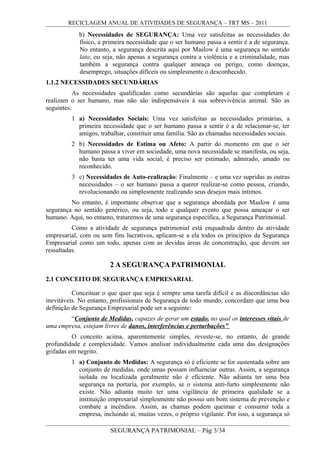RECICLAGEM ANUAL DE ATIVIDADES DE SEGURANÇA – TRT MS – 2011
b) Necessidades de SEGURANÇA: Uma vez satisfeitas as necessidades do
físico, a primeira necessidade que o ser humano passa a sentir é a de segurança.
No entanto, a segurança descrita aqui por Maslow é uma segurança no sentido
lato, ou seja, não apenas a segurança contra a violência e a criminalidade, mas
também a segurança contra qualquer ameaça ou perigo, como doenças,
desemprego, situações difíceis ou simplesmente o desconhecido.
1.1.2 NECESSIDADES SECUNDÁRIAS
As necessidades qualificadas como secundárias são aquelas que completam e
realizam o ser humano, mas não são indispensáveis à sua sobrevivência animal. São as
seguintes:
1 a) Necessidades Sociais: Uma vez satisfeitas as necessidades primárias, a
primeira necessidade que o ser humano passa a sentir é a de relacionar-se, ter
amigos, trabalhar, constituir uma família. São as chamadas necessidades sociais.
2 b) Necessidades de Estima ou Afeto: A partir do momento em que o ser
humano passa a viver em sociedade, uma nova necessidade se manifesta, ou seja,
não basta ter uma vida social, é preciso ser estimado, admirado, amado ou
reconhecido.
3 c) Necessidades de Auto-realização: Finalmente – e uma vez supridas as outras
necessidades – o ser humano passa a querer realizar-se como pessoa, criando,
revolucionando ou simplesmente realizando seus desejos mais íntimos.
No entanto, é importante observar que a segurança abordada por Maslow é uma
segurança no sentido genérico, ou seja, todo e qualquer evento que possa ameaçar o ser
humano. Aqui, no entanto, trataremos de uma segurança específica, a Segurança Patrimonial.
Como a atividade de segurança patrimonial está enquadrada dentro da atividade
empresarial, com ou sem fins lucrativos, aplicam-se a ela todos os princípios da Segurança
Empresarial como um todo, apenas com as devidas áreas de concentração, que devem ser
ressaltadas.
2 A SEGURANÇA PATRIMONIAL
2.1 CONCEITO DE SEGURANÇA EMPRESARIAL
Conceituar o que quer que seja é sempre uma tarefa difícil e as discordâncias são
inevitáveis. No entanto, profissionais de Segurança de todo mundo, concordam que uma boa
definição de Segurança Empresarial pode ser a seguinte:
“Conjunto de Medidas, capazes de gerar um estado, no qual os interesses vitais de
uma empresa, estejam livres de danos, interferências e perturbações”
O conceito acima, aparentemente simples, reveste-se, no entanto, de grande
profundidade e complexidade. Vamos analisar individualmente cada uma das designações
grifadas em negrito.
1 a) Conjunto de Medidas: A segurança só é eficiente se for sustentada sobre um
conjunto de medidas, onde umas possam influenciar outras. Assim, a segurança
isolada ou localizada geralmente não é eficiente. Não adianta ter uma boa
segurança na portaria, por exemplo, se o sistema anti-furto simplesmente não
existe. Não adianta muito ter uma vigilância de primeira qualidade se a
instituição empresarial simplesmente não possui um bom sistema de prevenção e
combate a incêndios. Assim, as chamas podem queimar e consumir toda a
empresa, incluindo aí, muitas vezes, o próprio vigilante. Por isso, a segurança só
SEGURANÇA PATRIMONIAL – Pág 3/34
 