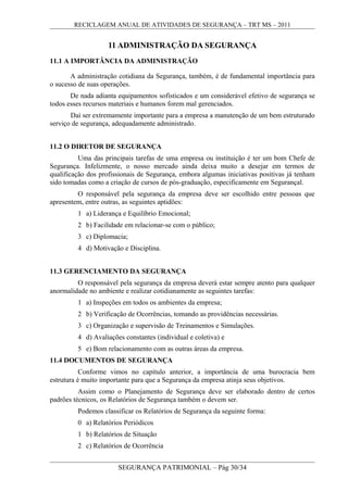 RECICLAGEM ANUAL DE ATIVIDADES DE SEGURANÇA – TRT MS – 2011
11 ADMINISTRAÇÃO DA SEGURANÇA
11.1 A IMPORTÂNCIA DA ADMINISTRAÇÃO
A administração cotidiana da Segurança, também, é de fundamental importância para
o sucesso de suas operações.
De nada adianta equipamentos sofisticados e um considerável efetivo de segurança se
todos esses recursos materiais e humanos forem mal gerenciados.
Daí ser extremamente importante para a empresa a manutenção de um bem estruturado
serviço de segurança, adequadamente administrado.
11.2 O DIRETOR DE SEGURANÇA
Uma das principais tarefas de uma empresa ou instituição é ter um bom Chefe de
Segurança. Infelizmente, o nosso mercado ainda deixa muito a desejar em termos de
qualificação dos profissionais de Segurança, embora algumas iniciativas positivas já tenham
sido tomadas como a criação de cursos de pós-graduação, especificamente em Segurançal.
O responsável pela segurança da empresa deve ser escolhido entre pessoas que
apresentem, entre outras, as seguintes aptidões:
1 a) Liderança e Equilíbrio Emocional;
2 b) Facilidade em relacionar-se com o público;
3 c) Diplomacia;
4 d) Motivação e Disciplina.
11.3 GERENCIAMENTO DA SEGURANÇA
O responsável pela segurança da empresa deverá estar sempre atento para qualquer
anormalidade no ambiente e realizar cotidianamente as seguintes tarefas:
1 a) Inspeções em todos os ambientes da empresa;
2 b) Verificação de Ocorrências, tomando as providências necessárias.
3 c) Organização e supervisão de Treinamentos e Simulações.
4 d) Avaliações constantes (individual e coletiva) e
5 e) Bom relacionamento com as outras áreas da empresa.
11.4 DOCUMENTOS DE SEGURANÇA
Conforme vimos no capítulo anterior, a importância de uma burocracia bem
estrutura é muito importante para que a Segurança da empresa atinja seus objetivos.
Assim como o Planejamento de Segurança deve ser elaborado dentro de certos
padrões técnicos, os Relatórios de Segurança também o devem ser.
Podemos classificar os Relatórios de Segurança da seguinte forma:
0 a) Relatórios Periódicos
1 b) Relatórios de Situação
2 c) Relatórios de Ocorrência
SEGURANÇA PATRIMONIAL – Pág 30/34
 