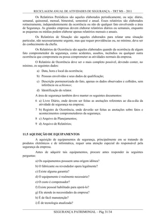 RECICLAGEM ANUAL DE ATIVIDADES DE SEGURANÇA – TRT MS – 2011
Os Relatórios Periódicos são aqueles elaborados periodicamente, ou seja: diário,
semanal, quinzenal, mensal, bimestral, semestral e anual. Esses relatórios são elaborados
rotineiramente, independentemente da ocorrência ou não de qualquer fato envolvendo a área
de Segurança. As grandes empresas devem elaborar relatórios diários ou semanais, enquanto
as pequenas ou médias podem elaborar apenas relatórios mensais e anuais.
Os Relatórios de Situação são aqueles elaborados para relatar uma situação
particular, não necessariamente urgente, mas que requer providências ou, no mínimo, deva ser
do conhecimento da chefia.
Os Relatórios de Ocorrência são aqueles elaborados quando da ocorrência de algum
fato comprometedor da segurança, como acidentes, assaltos, incêndios ou qualquer outra
ocorrência que comprometa ou possa comprometer as atividades normais da empresa.
O Relatório de Ocorrência deve ser o mais completo possível, devendo conter, no
mínimo, os seguintes dados:
a) Data, hora e local da ocorrência;
b) Pessoas envolvidas e seus dados de qualificação;
c) Descrição pormenorizada do fato, apenas os dados observados e colhidos, sem
inferência ou achismos;
d) Identificação do relator.
A área de segurança também deve manter os seguintes documentos:
6 a) Livro Diário, onde devem ser feitas as anotações referentes ao dia-a-dia da
atividade de segurança na empresa;
7 b) Registro de Ocorrência, onde deverão ser feitas as anotações sobre fatos e
acontecimentos comprometedores da segurança;
8 c) Arquivo de Planejamentos;
9 d) Arquivo de Relatórios;
11.5 AQUISIÇÃO DE EQUIPAMENTOS
A aquisição de equipamentos de segurança, principalmente em se tratando de
produtos eletrônicos e de informática, requer uma atenção especial do responsável pela
segurança da empresa.
Antes de adquirir tais equipamentos, procure antes responder às seguintes
perguntas:
a) Os equipamentos possuem uma origem idônea?
b) O fabricante ou revendedor opera legalmente?
c) Existe alguma garantia?
d) O equipamento é realmente necessário?
e) O custo é compensador?
f) Existe pessoal habilitado para operá-lo?
g) Ele atende às necessidades da empresa?
h) É de fácil manutenção?
i) É de tecnologia atualizada?
SEGURANÇA PATRIMONIAL – Pág 31/34
 