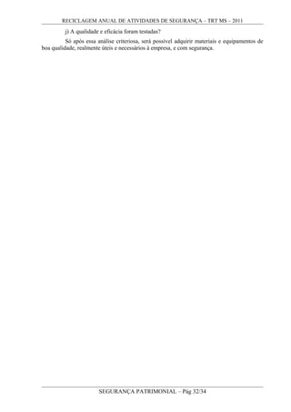 RECICLAGEM ANUAL DE ATIVIDADES DE SEGURANÇA – TRT MS – 2011
j) A qualidade e eficácia foram testadas?
Só após essa análise criteriosa, será possível adquirir materiais e equipamentos de
boa qualidade, realmente úteis e necessários à empresa, e com segurança.
SEGURANÇA PATRIMONIAL – Pág 32/34
 