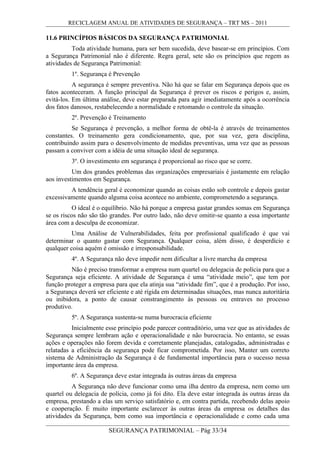 RECICLAGEM ANUAL DE ATIVIDADES DE SEGURANÇA – TRT MS – 2011
11.6 PRINCÍPIOS BÁSICOS DA SEGURANÇA PATRIMONIAL
Toda atividade humana, para ser bem sucedida, deve basear-se em princípios. Com
a Segurança Patrimonial não é diferente. Regra geral, sete são os princípios que regem as
atividades de Segurança Patrimonial:
1º. Segurança é Prevenção
A segurança é sempre preventiva. Não há que se falar em Segurança depois que os
fatos aconteceram. A função principal da Segurança é prever os riscos e perigos e, assim,
evitá-los. Em última análise, deve estar preparada para agir imediatamente após a ocorrência
dos fatos danosos, restabelecendo a normalidade e retomando o controle da situação.
2º. Prevenção é Treinamento
Se Segurança é prevenção, a melhor forma de obtê-la é através de treinamentos
constantes. O treinamento gera condicionamento, que, por sua vez, gera disciplina,
contribuindo assim para o desenvolvimento de medidas preventivas, uma vez que as pessoas
passam a conviver com a idéia de uma situação ideal de segurança.
3º. O investimento em segurança é proporcional ao risco que se corre.
Um dos grandes problemas das organizações empresariais é justamente em relação
aos investimentos em Segurança.
A tendência geral é economizar quando as coisas estão sob controle e depois gastar
excessivamente quando alguma coisa acontece no ambiente, comprometendo a segurança.
O ideal é o equilíbrio. Não há porque a empresa gastar grandes somas em Segurança
se os riscos não são tão grandes. Por outro lado, não deve omitir-se quanto a essa importante
área com a desculpa de economizar.
Uma Análise de Vulnerabilidades, feita por profissional qualificado é que vai
determinar o quanto gastar com Segurança. Qualquer coisa, além disso, é desperdício e
qualquer coisa aquém é omissão e irresponsabilidade.
4º. A Segurança não deve impedir nem dificultar a livre marcha da empresa
Não é preciso transformar a empresa num quartel ou delegacia de polícia para que a
Segurança seja eficiente. A atividade de Segurança é uma “atividade meio”, que tem por
função proteger a empresa para que ela atinja sua “atividade fim”, que é a produção. Por isso,
a Segurança deverá ser eficiente e até rígida em determinadas situações, mas nunca autoritária
ou inibidora, a ponto de causar constrangimento às pessoas ou entraves no processo
produtivo.
5º. A Segurança sustenta-se numa burocracia eficiente
Inicialmente esse princípio pode parecer contraditório, uma vez que as atividades de
Segurança sempre lembram ação e operacionalidade e não burocracia. No entanto, se essas
ações e operações não forem devida e corretamente planejadas, catalogadas, administradas e
relatadas a eficiência da segurança pode ficar comprometida. Por isso, Manter um correto
sistema de Administração da Segurança é de fundamental importância para o sucesso nessa
importante área da empresa.
6º. A Segurança deve estar integrada às outras áreas da empresa
A Segurança não deve funcionar como uma ilha dentro da empresa, nem como um
quartel ou delegacia de polícia, como já foi dito. Ela deve estar integrada às outras áreas da
empresa, prestando a elas um serviço satisfatório e, em contra partida, recebendo delas apoio
e cooperação. É muito importante esclarecer às outras áreas da empresa os detalhes das
atividades da Segurança, bem como sua importância e operacionalidade e como cada uma
SEGURANÇA PATRIMONIAL – Pág 33/34
 