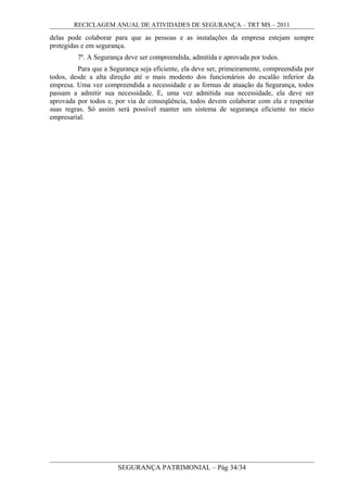 RECICLAGEM ANUAL DE ATIVIDADES DE SEGURANÇA – TRT MS – 2011
delas pode colaborar para que as pessoas e as instalações da empresa estejam sempre
protegidas e em segurança.
7º. A Segurança deve ser compreendida, admitida e aprovada por todos.
Para que a Segurança seja eficiente, ela deve ser, primeiramente, compreendida por
todos, desde a alta direção até o mais modesto dos funcionários do escalão inferior da
empresa. Uma vez compreendida a necessidade e as formas de atuação da Segurança, todos
passam a admitir sua necessidade. E, uma vez admitida sua necessidade, ela deve ser
aprovada por todos e, por via de conseqüência, todos devem colaborar com ela e respeitar
suas regras. Só assim será possível manter um sistema de segurança eficiente no meio
empresarial.
SEGURANÇA PATRIMONIAL – Pág 34/34
 