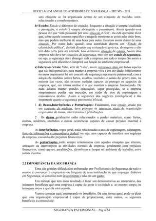 RECICLAGEM ANUAL DE ATIVIDADES DE SEGURANÇA – TRT MS – 2011
será eficiente se for organizada dentro de um conjunto de medidas inter-
relacionadas e complementares.
b) Estado: Estado é diferente de situação. Enquanto a situação é sempre localizada
e passageira, o estado é sempre abrangente e permanente. Assim quando uma
pessoa diz que “está passando por uma situação difícil”, ela está querendo dizer
que, sobre aquele assunto específico e naquele momento as coisas não estão bem,
mas que podem melhorar de uma hora para outra. Estamos assim diante de uma
situação. Por outro lado, quando uma autoridade decreta um “Estado de
calamidade pública”, ela está dizendo que a situação é genérica, abrangente e não
tem data certa para ser alterada. Isso diferencia situação de estado. Assim uma
empresa não deve ter situações de segurança, mas sim um estado de segurança,
ou seja, a segurança deve abranger toda a empresa por todo o tempo. Só assim a
segurança será eficiente e cumprirá sua função no ambiente empresarial.
c) Interesses Vitais: Vital, vem de “vida”, assim, interesses vitais são todos aqueles
que são indispensáveis para manter a empresa viva e em atividade. Infelizmente
no meio empresarial há um conceito de segurança meramente patrimonial, com a
adoção de medidas contra furtos, assaltos, incêndios e coisas do gênero mas, na
maioria das vezes, não existem medidas capazes de proteger os negócios da
empresa, que, em última análise é o que mantém a empresa funcionando. De
nada adianta manter grandes instalações, super protegidas, se a empresa
simplesmente perder seu mercado, em razão de atos de espionagem e
concorrência desleal. Assim a segurança dos negócios (inteligência) é tão
importante quanto a segurança patrimonial (física).
1 d) Danos,Interferências e Perturbações: Finalmente, esse estado, criado por
um conjunto de medidas, deve proteger os interesses vitais da organização
empresarial de danos, interferências e perturbações.
2 Os danos geralmente estão relacionados a perdas materiais, como furtos,
roubos, acidentes, incêndios e outras ocorrências capazes de causar prejuízo material à
empresa.
As interferências, regra geral, estão relacionadas a atos de espionagem, sabotagem,
furto de informações e concorrência desleal, ou seja, atos capazes de interferir nos negócios
da empresa, causando-lhe prejuízos financeiros.
As perturbações estão sempre relacionadas com aquelas situações que alteram,
ameaçam ou interrompem as atividades normais da empresa, geralmente com prejuízos
financeiros, como greves, paralisações, alcoolismo e drogas no ambiente de trabalho, entre
outros eventos.
2.2 IMPORTÂNCIA DA SEGURANÇA
Uma das grandes dificuldades enfrentadas por Profissionais de Segurança de todo o
mundo é convencer o empresário ou dirigente de uma instituição de que empregar dinheiro
em Segurança, se constitui num investimento e não em um gasto.
Um método que tem dado resultado é fazer um demonstrativo ao empresário, dos
inúmeros benefícios que uma empresa é capaz de gerar à sociedade e, ao mesmo tempo, os
inúmeros riscos a que ela está exposta.
Vamos começar aqui, enumerando os benefícios. De uma forma geral, pode-se dizer
que uma organização empresarial é capaz de proporcionar, entre outros, os seguintes
benefícios à comunidade:
SEGURANÇA PATRIMONIAL – Pág 4/34
 