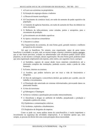 RECICLAGEM ANUAL DE ATIVIDADES DE SEGURANÇA – TRT MS – 2011
1 a) Lucro aos acionistas ou proprietários
2 b) Geração de empregos diretos e indiretos
3 c) Desenvolvimento tecnológico
4 d) Crescimento do comércio local, em razão do aumento do poder aquisitivo da
população.
5 e) Aumento de agências bancárias, em razão do aumento do fluxo de dinheiro no
meio circulante.
6 f) Melhoria da infra-estrutura, como estradas, portos e aeroportos, para o
escoamento da produção.
7 g) Investimento em atividades esportivas
8 h) Apoio a iniciativas comunitárias
9 i) Incentivo à cultura
10 j) Aquecimento da economia, de uma forma geral, gerando maiores e melhores
perspectivas de consumo.
Até aqui os benefícios. No entanto, essa organização, capaz de gerar tantos
benefícios à sociedade e ao país, está, ao mesmo tempo, exposta a inúmeros riscos e perigos,
que se não forem previstos, evitados ou administrados com eficiência podem causar sérios
prejuízos, ou até mesmo a extinção, dessas organizações. De uma forma geral, podemos dizer
que uma organização empresarial está exposta, entre outros, aos seguintes riscos e perigos:
1 a) Incêndios, capazes de causar desde riscos materiais consideráveis até a
destruição completa das instalações, podendo ocorrer, ainda a perda de vidas
humanas.
2 b) Furtos, internos ou externos.
3 c) Assaltos, que podem inclusive por em risco a vida de funcionários e
dirigentes.
4 d) Atos de espionagem e concorrência desleal, que podem por a perder, anos de
trabalho e investimentos.
5 e) Penetração não autorizada em sistemas informatizados, provocando danos ou
praticando fraudes.
6 f) Atos de terrorismo
7 g) Sabotagem e Chantagem
8 h) Greves violentas e paralisações provocadas intencionalmente.
9 i) Alcoolismo e drogas no ambiente de trabalho, prejudicando a produção e
ensejando a prática de crimes.
10 j) Epidemias e contaminações coletivas
11 k) Acidentes, explosões e desabamentos.
12 l) Seqüestros de dirigentes da empresa.
Como se pode ver, numa análise atenta de custo/benefício, é muito importante o
investimento na segurança das atividades empresariais. A se lamentar apenas que, nem
sempre, as pessoas de direito têm uma exata percepção dessa necessidade.
SEGURANÇA PATRIMONIAL – Pág 5/34
 