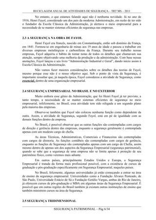 RECICLAGEM ANUAL DE ATIVIDADES DE SEGURANÇA – TRT MS – 2011
No entanto, o que estamos falando aqui não é nenhuma novidade. Já no ano de
1916, Henri Fayol, considerado um dos pais da moderna Administração, em razão de ter sido
o fundador da Escola Clássica da Administração, já alertava o meio empresarial para a
necessidade de se manter sistemas eficientes de segurança nas empresas.
2.3 A SEGURANÇA NA OBRA DE FAYOL
Henri Fayol era francês, nascido em Constantinopla, então sob domínio da França,
em 1841. Formou-se em engenharia de minas aos 19 anos de idade e passou a trabalhar em
diversas empresas metalúrgicas e carboníferas da França. Durante seu trabalho nessas
empresas, Fayol adquiriu o hábito de tomar notas de todos os detalhes que chamavam sua
atenção, sempre objetivando uma melhoria da produção e da administração. Com base nessas
anotações, Fayol lançou o seu livro “Administração Industrial e Geral”, dando início assim à
Escola Clássica da Administração.
Não vamos fazer maiores considerações sobre os detalhes das teorias de Fayol,
mesmo porque esse não é o nosso objetivo aqui. Sob o ponto de vista da Segurança, é
importante ressaltar que, já naquela época, Fayol considerou a atividade de Segurança, como
essencial, dentro de uma organização empresarial.
2.4 SEGURANÇA EMPRESARIAL NO BRASIL E NO EXTERIOR
Muito embora esse gênio da Administração, que foi Henri Fayol já ter previsto, a
tanto tempo, a necessidade de se manter sistemas eficientes de segurança no meio
empresarial, infelizmente, no Brasil, essa atividade tem sido relegada a um segundo plano
pela maioria das empresas.
Observe-se também que Fayol não colocou nenhuma função como dependente da
outra. Assim, a atividade de Segurança, segundo Fayol, está em pé de igualdade com as
demais funções dentro da empresa.
No Brasil, é possível observar que as outras funções são contempladas com cargos
de direção e gerência dentro das empresas, enquanto a segurança geralmente é contemplada
apenas com um modesto cargo de chefia.
As áreas Técnicas, Administrativas, Comerciais e Financeiras são contempladas
com cargos de diretoria. As funções contábeis são contempladas com cargos de gerência,
enquanto as funções de Segurança são contempladas apenas com um cargo de Chefia, assim
mesmo dentro de apenas um dos aspectos da Segurança Empresarial (segurança patrimonial),
quando se sabe que a segurança de uma empresa não se limita apenas à proteção de seu
patrimônio físico, como veremos mais adiante.
Em outros países, principalmente Estados Unidos e Europa, a Segurança
Empresarial é tratada da forma mais profissional possível, com a existência de cursos de
graduação e pós-graduação especificamente em Segurança Empresarial, naqueles países.
No Brasil, felizmente, algumas universidades já estão começando a entrar na área
de ensino da segurança empresarial. Universidades como a Fundação Álvares Penteado, de
São Paulo, Universidade Estácio de Sá e Fundação Getúlio Vargas, ambas do Rio de Janeiro,
já oferecem cursos de pós-graduação e MBA em algumas áreas da Segurança Empresarial. É
possível que em outras regiões do Brasil também já existam outras instituições de ensino que
também ministrem cursos na área de Segurança.
2.5 SEGURANÇA TRIDIMENSIONAL
SEGURANÇA PATRIMONIAL – Pág 6/34
 