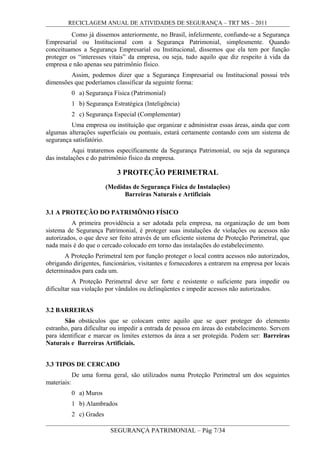 RECICLAGEM ANUAL DE ATIVIDADES DE SEGURANÇA – TRT MS – 2011
Como já dissemos anteriormente, no Brasil, infelizmente, confunde-se a Segurança
Empresarial ou Institucional com a Segurança Patrimonial, simplesmente. Quando
conceituamos a Segurança Empresarial ou Institucional, dissemos que ela tem por função
proteger os “interesses vitais” da empresa, ou seja, tudo aquilo que diz respeito à vida da
empresa e não apenas seu patrimônio físico.
Assim, podemos dizer que a Segurança Empresarial ou Institucional possui três
dimensões que poderíamos classificar da seguinte forma:
0 a) Segurança Física (Patrimonial)
1 b) Segurança Estratégica (Inteligência)
2 c) Segurança Especial (Complementar)
Uma empresa ou instituição que organizar e administrar essas áreas, ainda que com
algumas alterações superficiais ou pontuais, estará certamente contando com um sistema de
segurança satisfatório.
Aqui trataremos especificamente da Segurança Patrimonial, ou seja da segurança
das instalações e do patrimônio físico da empresa.
3 PROTEÇÃO PERIMETRAL
(Medidas de Segurança Física de Instalações)
Barreiras Naturais e Artificiais
3.1 A PROTEÇÃO DO PATRIMÔNIO FÍSICO
A primeira providência a ser adotada pela empresa, na organização de um bom
sistema de Segurança Patrimonial, é proteger suas instalações de violações ou acessos não
autorizados, o que deve ser feito através de um eficiente sistema de Proteção Perimetral, que
nada mais é do que o cercado colocado em torno das instalações do estabelecimento.
A Proteção Perimetral tem por função proteger o local contra acessos não autorizados,
obrigando dirigentes, funcionários, visitantes e fornecedores a entrarem na empresa por locais
determinados para cada um.
A Proteção Perimetral deve ser forte e resistente o suficiente para impedir ou
dificultar sua violação por vândalos ou delinqüentes e impedir acessos não autorizados.
3.2 BARREIRAS
São obstáculos que se colocam entre aquilo que se quer proteger do elemento
estranho, para dificultar ou impedir a entrada de pessoa em áreas do estabelecimento. Servem
para identificar e marcar os limites externos da área a ser protegida. Podem ser: Barreiras
Naturais e Barreiras Artificiais.
3.3 TIPOS DE CERCADO
De uma forma geral, são utilizados numa Proteção Perimetral um dos seguintes
materiais:
0 a) Muros
1 b) Alambrados
2 c) Grades
SEGURANÇA PATRIMONIAL – Pág 7/34
 