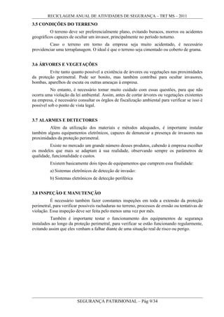 RECICLAGEM ANUAL DE ATIVIDADES DE SEGURANÇA – TRT MS – 2011
3.5 CONDIÇÕES DO TERRENO
O terreno deve ser preferencialmente plano, evitando buracos, morros ou acidentes
geográficos capazes de ocultar um invasor, principalmente no período noturno.
Caso o terreno em torno da empresa seja muito acidentado, é necessário
providenciar uma terraplanagem. O ideal é que o terreno seja cimentado ou coberto de grama.
3.6 ÁRVORES E VEGETAÇÕES
Evite tanto quanto possível a existência de árvores ou vegetações nas proximidades
da proteção perimetral. Pode ser bonito, mas também contribui para ocultar invasores,
bombas, aparelhos de escuta ou outras ameaças à empresa.
No entanto, é necessário tomar muito cuidado com essas questões, para que não
ocorra uma violação da lei ambiental. Assim, antes de cortar árvores ou vegetações existentes
na empresa, é necessário consultar os órgãos de fiscalização ambiental para verificar se isso é
possível sob o ponto de vista legal.
3.7 ALARMES E DETECTORES
Além da utilização dos materiais e métodos adequados, é importante instalar
também alguns equipamentos eletrônicos, capazes de denunciar a presença de invasores nas
proximidades da proteção perimetral.
Existe no mercado um grande número desses produtos, cabendo à empresa escolher
os modelos que mais se adaptam à sua realidade, observando sempre os parâmetros de
qualidade, funcionalidade e custos.
Existem basicamente dois tipos de equipamentos que cumprem essa finalidade:
a) Sistemas eletrônicos de detecção de invasão:
b) Sistemas eletrônicos de detecção periférica
3.8 INSPEÇÃO E MANUTENÇÃO
É necessário também fazer constantes inspeções em toda a extensão da proteção
perimetral, para verificar possíveis rachaduras no terreno, processos de erosão ou tentativas de
violação. Essa inspeção deve ser feita pelo menos uma vez por mês.
Também é importante testar o funcionamento dos equipamentos de segurança
instalados ao longo da proteção perimetral, para verificar se estão funcionando regularmente,
evitando assim que eles venham a falhar diante de uma situação real de risco ou perigo.
SEGURANÇA PATRIMONIAL – Pág 9/34
 
