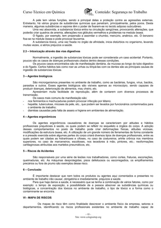 Curso Técnico em Química Conteúdo: Segurança no Trabalho
A pele tem várias funções, sendo a principal delas a proteção contra as agressões externas.
Entretanto, há vários grupos de substâncias químicas que penetram, principalmente, pelos poros. Desta
maneira, algumas substâncias e vapores têm o poder de fixarem-se no tecido adiposo subcutâneo.
Uma vez absorvida, a substancia tóxica entra na circulação sangüínea, provocando alterações, que
poderão criar quadros de anemia, alterações nos glóbulos vermelhos e problemas na medula óssea.
O fígado, por exemplo, tem propensão a assimilar o chumbo, mercúrio, arsênico, etc. O benzeno
fixa-se na medula óssea e pode provocar leucemia.
A substancia tóxica, uma vez fixada no órgão de afinidade, inicia distúrbios no organismo, levando
muitas vezes, a sérios prejuízos a saúde.
2.3 – Intoxicação através das vias digestivas
Normalmente, a ingestão de substancias tóxicas pode ser considerada um caso acidental. Portanto,
poucos são os casos de doenças profissionais citados dentro dessas condições.
Os poucos casos encontrados são de manifestação dentária, da mucosa ao longo do tubo digestivo
e do fígado. Certos hábitos tais como roer as unhas ou limpá-las com os dentes são as principais causas de
ingestão de substancias tóxicas.
3 – Agentes biológicos
São microrganismos presentes no ambiente de trabalho, como as bactérias, fungos, vírus, bacilos,
parasitas e outros. Esses agentes biológicos são visíveis apenas ao microscópio, sendo capazes de
produzir doenças, deterioração de alimentos, mau cheiro, etc.
Apresentam muita facilidade de reprodução, além de contarem com diversos processos de
transmissão.
Os casos mais comuns de manifestação são:
- nos ferimentos e machucaduras podem provocar infecção por tétano;
- hepatite, tuberculose, micoses da pele, etc., que podem ser levados por funcionários contaminados para
o ambiente de trabalho;
- diarréias causadas pela falta de asseio e higiene em ambientes de alimentação.
4 – Agentes ergonômicos
Os agentes ergonômicos causadores de doenças se caracterizam por atitudes e hábitos
profissionais prejudiciais à saúde, os quais podem se refletir no esqueleto e órgãos do corpo. A adoção
desses comportamentos no posto de trabalho pode criar deformações físicas, atitudes viciosas,
modificações da estrutura óssea, etc. A utilização de um grande número de ferramentas de forma constante
e a pressão exercida sobre algumas partes do corpo criará diversos tipos de doenças profissionais, entre as
quais podem ser citadas as hidrartroses e cifoses, no caso de costureiros; artrite crônica nos membros
superiores, no caso de marceneiros; escolioses, nos tecedores à mão, pintores, etc.; neoformações
cartilaginosas atribuídas aos martelos pneumáticos, etc.
5 – Riscos de Acidentes
São responsáveis por uma série de lesões nos trabalhadores, como cortes, fraturas, escoriações,
queimaduras, etc. As máquinas desprotegidas, pisos defeituosos ou escorregadios, os empilhamentos
precários ou fora de prumo são exemplos desse risco.
6 – Conclusão
É importante destacar que nem todos os produtos ou agentes aqui comentados e presentes no
ambiente de trabalho irão causar, obrigatória e imediatamente, prejuízos a saúde.
Para que haja danos a saúde, é necessário que se tenha a combinação de vários fatores, como por
exemplo: o tempo de exposição, a possibilidade de a pessoa absorver as substâncias químicas ou
biológicas, a concentração dos tóxicos no ambiente de trabalho, o tipo de tóxico e a forma como o
contaminante se encontra.
VI - MAPA DE RISCOS
Os mapas de risco têm como finalidade descrever o ambiente físico da empresa, setores e
departamentos, identificando os riscos profissionais existentes no ambiente de trabalho capaz de
- 10 -
Site: www.colegioetep.org
 