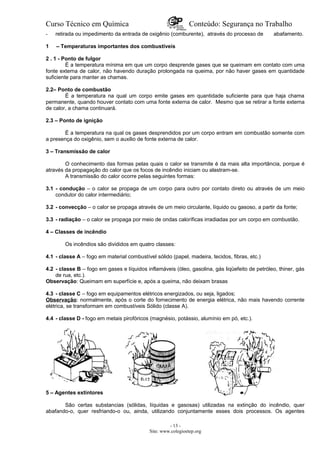Curso Técnico em Química Conteúdo: Segurança no Trabalho
- retirada ou impedimento da entrada de oxigênio (comburente), através do processo de abafamento.
1 – Temperaturas importantes dos combustíveis
2 . 1 - Ponto de fulgor
É a temperatura mínima em que um corpo desprende gases que se queimam em contato com uma
fonte externa de calor, não havendo duração prolongada na queima, por não haver gases em quantidade
suficiente para manter as chamas.
2.2– Ponto de combustão
É a temperatura na qual um corpo emite gases em quantidade suficiente para que haja chama
permanente, quando houver contato com uma fonte externa de calor. Mesmo que se retirar a fonte externa
de calor, a chama continuará.
2.3 – Ponto de ignição
É a temperatura na qual os gases desprendidos por um corpo entram em combustão somente com
a presença do oxigênio, sem o auxilio de fonte externa de calor.
3 – Transmissão de calor
O conhecimento das formas pelas quais o calor se transmite é da mais alta importância, porque é
através da propagação do calor que os focos de incêndio iniciam ou alastram-se.
A transmissão do calor ocorre pelas seguintes formas:
3.1 - condução – o calor se propaga de um corpo para outro por contato direto ou através de um meio
condutor do calor intermediário;
3.2 - convecção – o calor se propaga através de um meio circulante, líquido ou gasoso, a partir da fonte;
3.3 - radiação – o calor se propaga por meio de ondas caloríficas irradiadas por um corpo em combustão.
4 – Classes de incêndio
Os incêndios são divididos em quatro classes:
4.1 - classe A – fogo em material combustível sólido (papel, madeira, tecidos, fibras, etc.)
4.2 - classe B – fogo em gases e líquidos inflamáveis (óleo, gasolina, gás liqüefeito de petróleo, thiner, gás
de rua, etc.).
Observação: Queimam em superfície e, após a queima, não deixam brasas
4.3 - classe C – fogo em equipamentos elétricos energizados, ou seja, ligados;
Observação: normalmente, após o corte do fornecimento de energia elétrica, não mais havendo corrente
elétrica, se transformam em combustíveis Sólido (classe A).
4.4 - classe D - fogo em metais pirofóricos (magnésio, potássio, alumínio em pó, etc.).
5 – Agentes extintores
São certas substancias (sólidas, líquidas e gasosas) utilizadas na extinção do incêndio, quer
abafando-o, quer resfriando-o ou, ainda, utilizando conjuntamente esses dois processos. Os agentes
- 13 -
Site: www.colegioetep.org
 