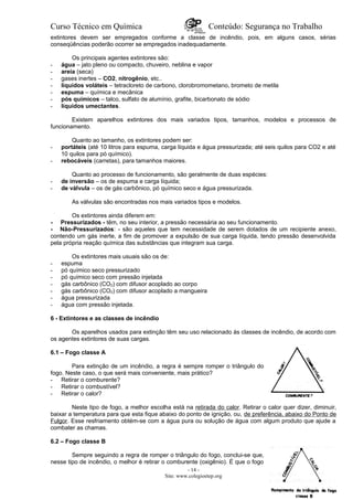 Curso Técnico em Química Conteúdo: Segurança no Trabalho
extintores devem ser empregados conforme a classe de incêndio, pois, em alguns casos, sérias
conseqüências poderão ocorrer se empregados inadequadamente.
Os principais agentes extintores são:
- água – jato pleno ou compacto, chuveiro, neblina e vapor
- areia (seca)
- gases inertes – CO2, nitrogênio, etc..
- líquidos voláteis – tetracloreto de carbono, clorobromometano, brometo de metila
- espuma – química e mecânica
- pós químicos – talco, sulfato de alumínio, grafite, bicarbonato de sódio
- líquidos umectantes.
Existem aparelhos extintores dos mais variados tipos, tamanhos, modelos e processos de
funcionamento.
Quanto ao tamanho, os extintores podem ser:
- portáteis (até 10 litros para espuma, carga líquida e água pressurizada; até seis quilos para CO2 e até
10 quilos para pó químico).
- rebocáveis (carretas), para tamanhos maiores.
Quanto ao processo de funcionamento, são geralmente de duas espécies:
- de inversão – os de espuma e carga líquida;
- de válvula – os de gás carbônico, pó químico seco e água pressurizada.
As válvulas são encontradas nos mais variados tipos e modelos.
Os extintores ainda diferem em:
- Pressurizados - têm, no seu interior, a pressão necessária ao seu funcionamento.
- Não-Pressurizados: - são aqueles que tem necessidade de serem dotados de um recipiente anexo,
contendo um gás inerte, a fim de promover a expulsão de sua carga líquida, tendo pressão desenvolvida
pela própria reação química das substâncias que integram sua carga.
Os extintores mais usuais são os de:
- espuma
- pó químico seco pressurizado
- pó químico seco com pressão injetada
- gás carbônico (CO2) com difusor acoplado ao corpo
- gás carbônico (CO2) com difusor acoplado a mangueira
- água pressurizada
- água com pressão injetada.
6 - Extintores e as classes de incêndio
Os aparelhos usados para extinção têm seu uso relacionado às classes de incêndio, de acordo com
os agentes extintores de suas cargas.
6.1 – Fogo classe A
Para extinção de um incêndio, a regra é sempre romper o triângulo do
fogo. Neste caso, o que será mais conveniente, mais prático?
- Retirar o comburente?
- Retirar o combustível?
- Retirar o calor?
Neste tipo de fogo, a melhor escolha está na retirada do calor. Retirar o calor quer dizer, diminuir,
baixar a temperatura para que esta fique abaixo do ponto de ignição, ou, de preferência, abaixo do Ponto de
Fulgor. Esse resfriamento obtém-se com a água pura ou solução de água com algum produto que ajude a
combater as chamas.
6.2 – Fogo classe B
Sempre seguindo a regra de romper o triângulo do fogo, conclui-se que,
nesse tipo de incêndio, o melhor é retirar o comburente (oxigênio). É que o fogo
- 14 -
Site: www.colegioetep.org
 