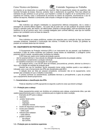 Curso Técnico em Química Conteúdo: Segurança no Trabalho
em líquidos só se desenvolve na superfície dos mesmos. Não há aquecimento abaixo da superfície, não
havendo formação de brasas. Deve-se, portanto, fazer o abafamento da superfície. Para isso utilizam-se
extintores de gás carbônico ou pó químico, que impedem o contato do oxigênio do ar (comburente) com a
superfície em chamas. Caso o combustível se encontre no interior de recipiente, recomenda-se o uso do
extintor de espuma. Afastado o comburente, está rompido o triângulo do fogo e as chamas cessam.
6.3- Fogo classe C
São incêndios que atingem instalações ou equipamentos elétricos energizados, isto é, existe a
passagem de corrente elétrica (ligado) , nos quais não se pode usar um tipo qualquer de produto extintor
porque o operador pode, até mesmo, ser eletrocutado. Estando a energia ligada, usam-se extintores de gás
carbônico ou de pó químico seco; com a energia desligada (sem corrente elétrica), esse tipo de incêndio
passa a ser combatido como se fosse da classe A.
6.4 – Fogo classe D
Para incêndios em metais pirofóricos, existem pós especiais para a extinção do fogo que formam
camadas protetoras, impedindo a continuação das chamas. A limalha de ferro fundido, pó grafitado se
prestam ao combate desse tipo de incêndio.
VIII - EQUIPAMENTO DE PROTEÇÃO INDIVIDUAL
O Equipamento de Proteção Individual (EPI) é um instrumento de uso pessoal, cuja finalidade é
neutralizar a ação de certos acidentes que poderiam causar lesões ao trabalhador, e protegê-lo contra
possíveis danos à saúde, causados pelas condições de trabalho.
O EPI deve ser usado como medida de proteção quando:
- não for possível eliminar o risco através da utilização de equipamentos de proteção coletiva;
- for necessário complementar a proteção individual;
- em trabalhos eventuais e em exposições de curto período.
De qualquer forma, o uso de EPI deve ser limitado, procurando-se, primeiro, eliminar ou diminuir o
risco com a adoção de medidas de proteção geral.
Quando seu uso for inevitável, faz-se necessário tomar certas medidas quanto a sua seleção e
indicação, pois o uso e fornecimento dos EPls são disciplinados pela NR-6.
A seleção deve ser feita por pessoal competente, conhecedor não só do equipamento, como
também das condições em que o trabalho é executado.
É preciso conhecer as características, qualidades técnicas e, principalmente, o grau de proteção
que o equipamento deverá proporcionar.
1 – Características e classificação dos EPls
Pode-se classificar os EPls agrupando-os segundo a parte do corpo que devem proteger.
1.1 – Proteção para a cabeça
Estes equipamentos podem ser divididos em protetores para cabeça, propriamente ditos, que são
usados especificamente para o crânio, e protetores para os órgãos da visão e audição.
Exemplos de EPI para a cabeça:
• capacete
• protetor facial contra:
– impactos
– respingos
– radiações nocivas
• óculos de segurança contra impacto
• óculos para soldador:
– solda a gás
• máscara para soldador:
– solda elétrica
• protetor auditivo:
– tipo plugue
– tipo concha.
1.2 – Proteção para os membros superiores
- 15 -
Site: www.colegioetep.org
 