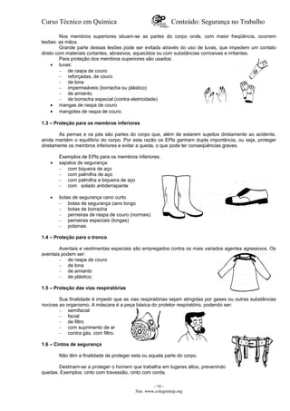 Curso Técnico em Química Conteúdo: Segurança no Trabalho
Nos membros superiores situam-se as partes do corpo onde, com maior freqüência, ocorrem
lesões: as mãos.
Grande parte dessas lesões pode ser evitada através do uso de luvas, que impedem um contato
direto com materiais cortantes, abrasivos, aquecidos ou com substâncias corrosivas e irritantes.
Para proteção dos membros superiores são usados:
• luvas:
– de raspa de couro
– reforçadas, de couro
– de lona
– impermeáveis (borracha ou plástico)
– de amianto
– de borracha especial (contra eletricidade)
• mangas de raspa de couro
• mangotes de raspa de couro.
1.3 – Proteção para os membros inferiores
As pernas e os pés são partes do corpo que, além de estarem sujeitos diretamente ao acidente,
ainda mantém o equilíbrio do corpo. Por esta razão os EPls ganham dupla importância, ou seja, proteger
diretamente os membros inferiores e evitar a queda, o que pode ter conseqüências graves.
Exemplos de EPls para os membros inferiores:
• sapatos de segurança:
– com biqueira de aço
– com palmilha de aço
– com palmilha e biqueira de aço
– com solado antiderrapante
• botas de segurança cano curto
– botas de segurança cano longo
– botas de borracha
– perneiras de raspa de couro (normais)
– perneiras especiais (longas)
– polainas.
1.4 – Proteção para o tronco
Aventais e vestimentas especiais são empregados contra os mais variados agentes agressivos. Os
aventais podem ser:
– de raspa de couro
– de lona
– de amianto
– de plástico.
1.5 – Proteção das vias respiratórias
Sua finalidade é impedir que as vias respiratórias sejam atingidas por gases ou outras substâncias
nocivas ao organismo. A máscara é a peça básica do protetor respiratório, podendo ser:
– semifacial
– facial
– de filtro
– com suprimento de ar
– contra gás, com filtro.
1.6 – Cintos de segurança
Não têm a finalidade de proteger esta ou aquela parte do corpo.
Destinam-se a proteger o homem que trabalha em lugares altos, prevenindo
quedas. Exemplos: cinto com travessão, cinto com corda.
- 16 -
Site: www.colegioetep.org
 