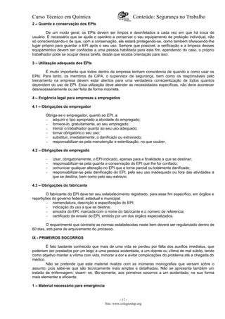 Curso Técnico em Química Conteúdo: Segurança no Trabalho
2 – Guarda e conservação dos EPls
De um modo geral, os EPls devem ser limpos e desinfetados a cada vez em que há troca de
usuário. É necessário que se ajude o operário a conservar o seu equipamento de proteção individual, não
só conscientizando-o de que, com a conservação, ele estará protegendo-se, como também oferecendo-Ihe
lugar próprio para guardar o EPI após o seu uso. Sempre que possível, a verificação e a limpeza desses
equipamentos devem ser confiadas a uma pessoa habilitada para este fim. ependendo do caso, o próprio
trabalhador pode se ocupar dessa tarefa, desde que receba orientação para isso.
3 – Utilização adequada dos EPls
É muito importante que todos dentro da empresa tenham consciência de quando e como usar os
EPls. Para tanto, os membros da CIPA, o supervisor de segurança, bem como os responsáveis pelo
treinamento na empresa devem estar atentos para uma verdadeira conscientização de todos quantos
dependem do uso de EPI. Essa utilização deve atender as necessidades específicas, não deve acontecer
desnecessariamente ou ser feita de forma incorreta.
4 – Exigência legal para empresas e empregados
4.1 – Obrigações do empregador
Obriga-se o empregador, quanto ao EPI, a:
– adquirir o tipo apropriado a atividade do empregado;
– fornece-lo, gratuitamente, ao seu empregado;
– treinar o trabalhador quanto ao seu uso adequado;
– tornar obrigatório o seu uso;
– substituir, imediatamente, o danificado ou extraviado;
– responsabilizar-se pela manutenção e esterilização, no que couber.
4.2 – Obrigações do empregado
– Usar, obrigatoriamente, o EPI indicado, apenas para a finalidade a que se destinar;
– responsabilizar-se pela guarda e conservação do EPI que Ihe for confiado;
– comunicar qualquer alteração no EPI que o torne parcial ou totalmente danificado;
– responsabilizar-se pela danificação do EPI, pelo seu uso inadequado ou fora das atividades a
que se destina, bem como pelo seu extravio.
4.3 – Obrigações do fabricante
O fabricante do EPI deve ter seu estabelecimento registrado, para esse fim específico, em órgãos e
repartições do governo federal, estadual e municipal.
– nomenclatura, descrição e especificação do EPI;
– indicação do uso a que se destina;
– amostra do EPI, marcada com o nome do fabricante e o número de referencia;
– certificado de ensaio do EPI, emitido por um dos órgãos especializados.
O requerimento que contrarie as normas estabelecidas neste item deverá ser regularizado dentro de
60 dias, sob pena de arquivamento do processo.
IX - PRIMEIROS SOCORROS
É fato bastante conhecido que mais de uma vida se perdeu por falta dos auxílios imediatos, que
poderiam ser prestados por um leigo a uma pessoa acidentada, a um doente ou vítima de mal súbito, tendo
como objetivo manter a vítima com vida, minorar a dor e evitar complicações do problema até a chegada do
médico.
Não se pretende que este material rivalize com as inúmeras monografias que versam sobre o
assunto, pois sabe-se que são tecnicamente mais amplas e detalhadas. Não se apresenta também um
tratado de enfermagem; visam- se, tão-somente, aos primeiros socorros a um acidentado, na sua forma
mais elementar e eficiente.
1 – Material necessário para emergência
- 17 -
Site: www.colegioetep.org
 