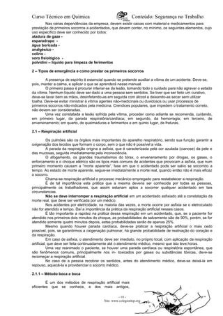 Curso Técnico em Química Conteúdo: Segurança no Trabalho
Nas várias dependências da empresa, devem existir caixas com material e medicamentos para
prestação de primeiros socorros a acidentados, que devem conter, no mínimo, os seguintes elementos, cujo
uso específico deve ser conhecido por todos:
atadura de gaze -
esparadrapo -
água boricada -
analgésico -
colírio -
soro fisiológico -
polvidini – liquido para limpeza de ferimentos
2 – Tipos de emergência e como prestar os primeiros socorros
A presença de espírito é essencial quando se pretende auxiliar a vítima de um acidente. Deve-se,
pois, manter a calma, e aplicar o que se aprenderá nesse manual.
O primeiro passo é procurar inteirar-se da lesão, tomando todo o cuidado para não agravar o estado
da vítima. Nenhum líquido deve ser dado a uma pessoa sem sentidos. Se tiver que ser feito um curativo,
deve-se lavar bem as mãos, desinfetando-as em seguida com álcool e deixando-as secar sem utilizar
toalha. Deve-se evitar ministrar à vítima agentes não-medicinais ou duvidosos ou usar processos de
primeiros socorros não-indicados pela medicina. Crendices populares, que impedem o tratamento correto,
não devem ser consideradas.
Uma vez constatada a lesão sofrida pela vítima, proceder como adiante se recomenda, cuidando,
em primeiro Iugar, da parada respiratória/cardíaca; em segundo, da hemorragia; em terceiro, de
envenenamento; em quarto, de queimaduras e ferimentos e em quinto lugar, de fraturas.
2.1 – Respiração artificial
Os pulmões são os órgãos mais importantes do aparelho respiratório, sendo sua função garantir a
oxigenação dos tecidos que formam o corpo, sem o que não é possível a vida.
A parada da respiração origina a asfixia, que é caracterizada pela cor azulada (cianose) da pele e
das mucosas, seguida imediatamente pela inconsciência.
O afogamento, os grandes traumatismos do tórax, o envenenamento por drogas, os gases, o
enforcamento e o choque elétrico são os tipos mais comuns de acidentes que provocam a asfixia, que num
primeiro momento causam a ”morte aparente”, fase em que o acidentado pode ser salvo se socorrido a
tempo. Ao estado de morte aparente, segue-se imediatamente a morte real, quando então não é mais eficaz
o socorro.
Chama-se respiração artificial o processo mecânico empregado para restabelecer a respiração.
É de tal importância esta prática que a mesma deveria ser conhecida por todas as pessoas,
principalmente os trabalhadores, que assim estariam aptos a socorrer qualquer acidentado em tais
circunstancias.
Não se deve interromper a respiração artificial em um acidentado asfixiado até a constatação da
morte real, que deve ser verificada por um médico.
Nos acidentes por eletricidade, na maioria das vezes, a morte ocorre por asfixia se o eletrocutado
não for atendido a tempo. Daí a importância da prática da respiração artificial nesses casos.
É tão importante a rapidez na prática dessa respiração em um acidentado, que, se o paciente for
atendido nos primeiros dois minutos do choque, as probabilidades de salvamento são de 90%, porém, se for
atendido somente quatro minutos depois, estas probabilidades serão de apenas 25%.
Mesmo quando houver parada cardíaca, deve-se praticar a respiração artificial o mais cedo
possível, pois, se garantirmos a oxigenação pulmonar, há grande probabilidade de reativação do coração e
da respiração.
Em caso de asfixia, o atendimento deve ser imediato, no próprio local, com aplicação da respiração
artificial, que deve ser feita continuadamente até o atendimento médico, mesmo que isto leve horas.
Uma vez reanimado o paciente, se houver uma parada cardíaca ou respiratória espontânea, que
são fenômenos comuns, principalmente nos in- toxicados por gases ou substâncias tóxicas, deve-se
recomeçar a respiração artificial.
No caso de a pessoa recobrar os sentidos, antes do atendimento médico, deve-se deixá-la em
repouso, aquecê-la e providenciar o socorro médico.
2.1.1 – Método boca a boca
É um dos métodos de respiração artificial mais
eficientes que se conhece, e dos mais antigos,
- 18 -
Site: www.colegioetep.org
 