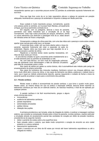 Curso Técnico em Química Conteúdo: Segurança no Trabalho
necessitando apenas que o socorrista procure encher os pulmões do acidentado soprando fortemente em
sua boca.
Para que haja livre curso de ar no trato respiratório põe-se a cabeça do paciente em posição
adequada, levantando-se o pescoço do acidentado e forçando a cabeça em flexão para trás.
Esse cuidado é muito importante porque, normalmente, quando
uma pessoa perde os sentidos, as mucosas ficam flácidas, principalmente
a língua, que recua oprimindo a entrada de ar.
Em seguida, com os polegares, abre-se a boca do paciente,
permitindo com estas manobras que a circulação de ar se faça
normalmente. Caso haja ruídos provocado por sangue, dentadura, vômito
ou outros elementos que obstruam a passagem livre do ar, estes devem
ser retirados antes de iniciar a respiração.
Conservando a cabeça da vítima para trás, com uma das mãos sob o pescoço e outra sobre a testa,
apertar suas narinas para evitar que o ar escape.
O socorrista deve, então, pôr sua boca aberta sobre a boca do
paciente, soprando fortemente até notar a expansão do peito do
acidentado. Depois, retira sua boca para que haja expulsão do ar e
assim se esvazie o pulmão da vitima.
Repete-se a manobra tantas vezes quantas necessárias, em
ritmo de doze vezes por minuto.
É uma técnica simples na qual o socorrista sente imediatamente se o
ar está entrando para os pulmões do acidentado ou não.
Há, com esta técnica, um bom nível de oxigenação pulmonar,
mas ela apresenta como desvantagem a falta de estímulo circulatório
pela falta de compressão sobre o tórax.
Nos casos de asfixia por gases ou outros tóxicos, não é aconselhável este método pelo perigo de
envenenamento do próprio socorrista.
Nos casos de contratura dos músculos maxilares, fenômeno comum nos choques elétricos, que
torna muito difícil abrir a boca da vítima, e nos casos de ferimento nos lábios, pratica-se o método boca a
nariz, que é igual ao método anteriormente descrito, apenas requerendo o cuidado de fechar a boca do
paciente quando se praticar o sopro para o enchimento dos pulmões.
2.2 – Parada cardíaca
Muitas vezes a asfixia é acompanhada de parada cardíaca, o que torna o quadro muito grave.
Nestes casos, ao mesmo tempo em que se pratica a respiração artificial, deve-se tentar reanimar os
batimentos cardíacos por meio de um estimulo exterior, de natureza mecânica, e fácil de ser aplicado por
qualquer pessoa.
A parada cardíaca é de fácil reconhecimento, graças a alguns
sinais clínicos tais como:
• Inconsciência
• ausência de batimentos cardíacos
• parada respiratória
• extremidades arroxeadas
• palidez intensa
• dilatação das pupilas.
A primeira providencia a ser tomada, antes da chegada do médico, é praticar a massagem cardíaca
externa, que consiste na compressão ritmada sobre o tórax do paciente, na área cardíaca, visando estimular
a circulação através do esvaziamento parcial das cavidades do coração por efeito da pressão mecânica,
procedendo-se da seguinte maneira:
• deitar o paciente de costas sobre uma superfície dura;
• fazer pressão sobre o externo, que deste modo comprimirá o coração de encontro ao arco costal
posterior e a coluna vertebral;
• descomprimir rapidamente;
• repetir a manobra em um ritmo de 60 vezes por minuto até haver batimentos espontâneos ou até a
chegada do médico.
- 19 -
Site: www.colegioetep.org
 