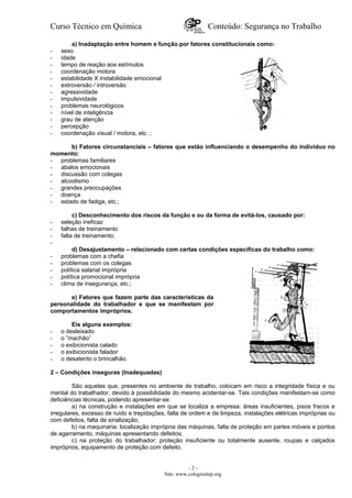 Curso Técnico em Química Conteúdo: Segurança no Trabalho
a) Inadaptação entre homem e função por fatores constitucionais como:
- sexo
- idade
- tempo de reação aos estímulos
- coordenação motora
- estabilidade X instabilidade emocional
- extroversão / introversão
- agressividade
- impulsividade
- problemas neurológicos
- nível de inteligência
- grau de atenção
- percepção
- coordenação visual / motora, etc. ;
b) Fatores circunstanciais – fatores que estão influenciando o desempenho do indivíduo no
momento:
- problemas familiares
- abalos emocionais
- discussão com colegas
- alcoolismo
- grandes preocupações
- doença
- estado de fadiga, etc.;
c) Desconhecimento dos riscos da função e ou da forma de evitá-los, causado por:
- seleção ineficaz
- falhas de treinamento
- falta de treinamento;
-
d) Desajustamento – relacionado com certas condições específicas do trabalho como:
- problemas com a chefia
- problemas com os colegas
- política salarial imprópria
- política promocional imprópria
- clima de insegurança, etc.;
e) Fatores que fazem parte das características da
personalidade do trabalhador e que se manifestam por
comportamentos impróprios.
Eis alguns exemplos:
- o desleixado
- o ”machão”
- o exibicionista calado
- o exibicionista falador
- o desatento o brincalhão.
2 – Condições inseguras (Inadequadas)
São aquelas que, presentes no ambiente de trabalho, colocam em risco a integridade física e ou
mental do trabalhador, devido à possibilidade do mesmo acidentar-se. Tais condições manifestam-se como
deficiências técnicas, podendo apresentar-se:
a) na construção e instalações em que se localiza a empresa: áreas insuficientes, pisos fracos e
irregulares, excesso de ruído e trepidações, falta de ordem e de limpeza, instalações elétricas impróprias ou
com defeitos, falta de sinalização;
b) na maquinaria: localização imprópria das máquinas, falta de proteção em partes móveis e pontos
de agarramento, máquinas apresentando defeitos;
c) na proteção do trabalhador: proteção insuficiente ou totalmente ausente, roupas e calçados
impróprios, equipamento de proteção com defeito.
- 2 -
Site: www.colegioetep.org
 