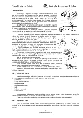 Curso Técnico em Química Conteúdo: Segurança no Trabalho
2.3 – Hemorragia
Hemorragia é a perda de sangue por rompimento de um vaso,
que tanto pode ser uma veia como uma artéria. Qualquer hemorragia
deve ser controlada imediatamente. Em um ferimento deve-se empregar
uma compressa limpa de pano, Ienço, toalha, etc. Coloca- se a
compressa sobre o ferimento pressionando-a com firmeza, aplicando,
em seguida, uma tira de pano, atadura, gravata ou cinto para amarrar a
compressa e mantê-la apertada no lugar.
Se o ferimento for em uma artéria ou em um membro superior,
pressiona-se a artéria acima do ferimento para interromper a circulação,
de preferência apertando-a contra o osso.
Se o ferimento for no antebraço, dobra-se o cotovelo, colocando
junto à articulação um objeto duro para interromper a circulação.
Quando o ferimento for nos membros inferiores, aperta-se a virilha ou a face interna das coxas no
trajeto da artéria femural, dobra-se o joelho contra a coxa,
previamente colocando, junto a concavidade dos joelhos, um objeto
duro que pode ser um chumaço de pano.
Se estas manobras não derem resultado, tanto no caso dos
membros superiores quanto dos inferiores, coloca-se bem acima do
ferimento, no braço ou na coxa, um torniquete, principalmente se
houver amputação total ou parcial pelo acidente.
O torniquete é feito com um pano resistente, borracha ou um
cinto. Para tal, faz-se um nó, colocando-se um pedaço de madeira
entre as pontas e aplicando-se outro nó para fixá-lo.
Em seguida, gira-se o pedaço de madeira, até haver pressão suficiente
da atadura que interrompa a circulação. Fixa-se o torniquete com outra atadura,
marcando-se o tempo de interrupção da circulação.
Não se deve usar arame ou fios finos.
A cada 15 minutos deve-se desapertar o torniquete com cuidado. Se a
hemorragia parar, deixar o torniquete no Iugar, porém frouxo, de forma que
possa ser apertado no caso de voltar o sangue.
Se o paciente acusar sede, dá-se-Ihe líquido para beber, exceto se
houver lesão no ventre ou se o mesmo estiver inconsciente.
Para evitar o choque, deve-se agasalhar o ferido, mantendo-o deitado.
Podem-se encontrar vários tipos de hemorragias, exigindo cada uma,
cuidados especiais.
2.3.1 – Hemorragia interna
Pode haver ferimento nos órg5os internos, causado por traumatismo, sem perda externa de sangue.
As hemorragias internas são sempre muito graves e seus sinais são:
• pulso fraco
• suores frios abundantes
• palidez intensa
• mucosas descoradas
• sede
• tonturas e vômitos
• inconsciência.
Nesses casos, coloca-se o paciente deitado, com a cabeça sempre mais baixa que o corpo. No
entanto, se o ferimento for na cabeça, deve-se levantá-la um pouco.
Para o paciente com hemorragia interna o atendimento médico imediato é indispensável.
2.3.2 – Hemorragia nasal
Deixa-se o paciente sentado, com a cabeça voltada para trás, apertando-Ihe as narinas durante uns
minutos. Se a hemorragia continuar, as narinas deverão ser tamponadas com gaze, até que o médico
atenda.
- 20 -
Site: www.colegioetep.org
 