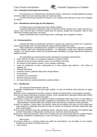 Curso Técnico em Química Conteúdo: Segurança no Trabalho
2.3.3 – Hemoptise (hemorragia dos pulmões)
É sempre grave e é indispensável o atendimento médico. Caracteriza- se pelas golfadas de sangue
vermelho rutilante que saem pela boca após um acesso de tosse.
O enfermo deverá ser colocado em repouso, com a cabeça mais baixa que o corpo, até a chegada
do médico.
2.3.4 – Hematêmese (hemorragia do trato digestivo)
É também grave e necessita sempre de cuidados médicos.
O paciente apresenta, inicialmente, enjôo e vontade de vomitar. Quando vem o vômito, este tem cor
escura, como borra de café. O enfermo deverá ficar em repouso, deitado sem travesseiro. Não se deve
administrar remédios pela boca e nem água.
Aplicar compressas frias ou saco de gelo sobre o est6mago, até a chegada do médico.
2.4 – Envenenamentos
Venenos são todas as substanciais químicas ou naturais que, postas em contato com o organismo,
causam perturbações mais ou menos graves de saúde, podendo ocasionar a morte.
Estas substâncias, chamadas tóxicas, penetram no organismo, habitualmente, pela boca, podendo
também penetrar pelas vias respiratórias (pulmões – na respiração) e pelas vias cutâneas (superfície
corporal). Os venenos atuam a partir de uma determinada quantidade e sua ação depende da natureza ou
espécie químicas.
Os acidentados por envenenamento podem apresentar as seguintes características:
• cheiro estranho no hálito, se a substância ingerida ou inalada for volátil;
• queimaduras das mucosas, podendo mudar a cor dos lábios e da língua;
• dor intensa no trato digestivo superior - boca, esôfago e estômago;
• restos de substâncias na boca, evidenciando ter a vítima ingerido algo estranho – pós, folhas de
vegetais, etc.;
• salivação abundante;
• náuseas e vômitos, podendo estes serem sanguinolentos;
• dor de cabeça;
• sonolência ou inconsciência;
• sinais de estado de choque;
• em casos extremos: parada respiratória e parada cardíaca.
2.4.1 – Atendimento
Em casos de envenenamento, deve-se:
a) transferir imediatamente a vítima para lugar arejado, no caso do ambiente estar saturado por gases
tóxicos;
b) limpar a boca e a garganta do paciente, visando a retirada do material tóxico e da secreção acumulada;
c) se houver parada respiratória ou parada cardíaca, iniciar imediatamente respiração artificial pelo método
Sylvester e massagem cardíaca associada;
d) provocar o vômito, se o veneno foi ingerido, fazendo o acidentado beber água morna, ou com sabão ou
com sal, ou então tocando levemente a garganta do envenenado com o cabo de uma colher ou outro
objeto qualquer. Deve-se repetir esta manobra várias vezes até que o líquido do vomito saia limpo;
e) fazer, em seguida, a vítima ingerir, se possível, claras de ovos batidas com água (um litro d’água para
quatro claras) ou suspensão de farinha de trigo ou maisena na proporção de quatro colheres de sopa
para um litro d’água;
f) se as vestes estiverem sujas das substâncias tóxicas, retirá-las e lavar o acidentado com bastante água
corrente. Esta prática é indispensável, sobretudo se o veneno for absorvido pela pele;
g) remover o mais cedo possível a vítima para o hospital, pois todo envenenado deve ter cuidados médicos
imediatos, recolhendo o material tóxico, o vidro com rótulo, etc., a fim de entregá-los ao médico.
Não se deve:
a) provocar v6mito se o paciente estiver em estado de inconsci0ncia, em convulsão, ou tiver ingerido
substâncias corrosivas e irritantes, tais como:
• soda cáustica
- 21 -
Site: www.colegioetep.org
 