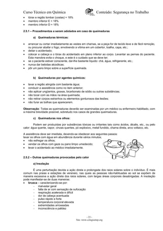 Curso Técnico em Química Conteúdo: Segurança no Trabalho
• tórax e região lombar (costas) = 18%
• membro inferior E = 18%
• membro inferior D = 18%
2.5.1 – Procedimentos a serem adotados em caso de queimaduras
a) Queimaduras térmicas:
• arrancar ou cortar imediatamente as vestes em chamas, se a peça for de tecido leve e de fácil remoção,
ou procurar abafar o fogo, envolvendo a vítima em um cobertor, toalha, capa, etc.;
• deitar o acidentado;
• colocar a cabeça e o tórax do acidentado em plano inferior ao corpo. Levantar as pernas do paciente.
Esta manobra evita o choque, e este é o cuidado que se deve ter;
• se o paciente estiver consciente, dar-lhe bastante líquido: chá, água, refrigerante, etc.;
• nunca dar bebidas alcoólicas;
• pôr um pano limpo sobre a superfície queimada.
b) Queimaduras por agentes químicos:
• lavar a região atingida com bastante água;
• conduzir a assistência como no item anterior;
• não aplicar ungüentos, graxas, bicarbonato de sódio ou outras substâncias;
• não tocar com as mãos na área queimada;
• não retirar corpos estranhos ou elementos gordurosos das lesões;
• não furar as bolhas que aparecerem.
Observação: Todas as queimaduras deverão ser examinadas por um médico ou enfermeiro habilitado, com
a máxima brevidade possível, sobretudo nos casos de grandes queimaduras.
c) Queimaduras nos olhos:
Podem ser produzidas por substâncias tóxicas ou irritantes tais como ácidos, álcalis, etc., ou pelo
calor: água quente, vapor, cinzas quentes, pó explosivo, metal fundido, chama direta, arco voltaico, etc.
A assistência deve ser imediata, devendo-se obedecer aos seguintes passos:
lavar os olhos com água em abundância durante vários minutos;
• não esfregar os olhos;
• vendar os olhos com gaze ou pano limpo umedecido;
• levar o acidentado ao médico imediatamente.
2.5.2 – Outras queimaduras provocadas pelo calor
a) Insolação
É uma perturbação devida a ação direta e prolongada dos raios solares sobre o indivíduo. É mais
comum nas praias e estações de veraneio, nas quais as pessoas não-habituadas ao sol se expõem de
maneira excessiva a ação direta dos raios solares, com largas áreas corporais desabrigadas. A insolação
pode manifestar-se de duas maneiras:
• brusca – caracterizando-se por:
– mal-estar geral
– falta de ar com sensação de sufocação
– respiração acelerada e difícil
– dor de cabeça acentuada
– pulso rápido e forte
– temperatura corporal elevada
– extremidades arroxeadas
– inconsciência e palidez
- 23 -
Site: www.colegioetep.org
 
