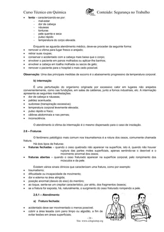 Curso Técnico em Química Conteúdo: Segurança no Trabalho
• lenta – caracterizando-se por:
– mal-estar
– dor de cabeça
– náuseas
– tonturas
– pele quente e seca
– pulso rápido
– temperatura do corpo elevada.
Enquanto se aguarda atendimento médico, deve-se proceder da seguinte forma:
• remover a vítima para lugar fresco e arejado;
• retirar suas roupas;
• conservar o acidentado com a cabeça mais baixa que o corpo;
• envolver o paciente em panos molhados ou aplicar-Ihe banhos;
• envolver a cabeça em toalha molhada ou sacos de gelo;
• remover o paciente para o hospital o mais cedo possível.
Observação: Uma das principais medidas de socorro é o abaixamento progressivo da temperatura corporal.
b) intermação
É uma perturbação do organismo originada por excessivo calor em lugares não arejados
convenientemente, como nas fundições, em salas de caldeiras, junto a fornos industriais, etc. A intermação
apresenta as seguintes manifestações:
• dor de cabeça e náuseas;
• palidez acentuada;
• sudorese (transpiração excessiva);
• temperatura corporal levemente elevada;
• pulso rápido e fraco;
• cãibras abdominais e nas pernas;
• inconsciência.
O atendimento à vítima da intermação é o mesmo dispensado para o caso de insolação.
2.6 – Fraturas
O fenômeno patológico mais comum nos traumatismos é a rotura dos ossos, comumente chamada
fratura.
Há dois tipos de fraturas:
• fraturas fechadas – quando o osso quebrado não aparecer na superfície, isto é, quando não houver
ruptura das partes moles superficiais, apenas sentindo-se o desnível e o
movimento anormal dos ossos;
• fraturas abertas – quando o osso fraturado aparecer na superfície corporal, pelo rompimento dos
músculos e da pele.
Existem vários sinais clínicos que caracterizam uma fratura, como por exemplo:
• traumatismo;
• dificuldade ou incapacidade de movimento;
• dor e edema na área atingida;
• posição anormal (desvio do eixo) do membro;
• ao toque, sente-se um crepitar característico, por atrito, dos fragmentos ósseos;
• se a fratura for exposta, há, naturalmente, o surgimento do osso fraturado rompendo a pele.
2.6.1 – Atendimento
a) Fratura fechada:
• acidentado deve ser movimentado o menos possível;
• cobrir a área lesada com pano limpo ou algodão, a fim de
evitar lesões em áreas superficiais;
- 24 -
Site: www.colegioetep.org
 
