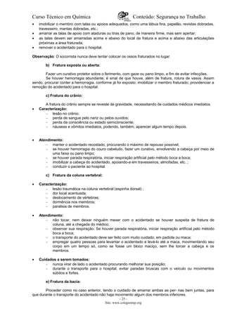 Curso Técnico em Química Conteúdo: Segurança no Trabalho
• imobilizar o membro com talas ou apoios adequados, como uma tábua fina, papelão, revistas dobradas,
travesseiro, mantas dobradas, etc.;
• amarrar as talas de apoio com ataduras ou tiras de pano, de maneira firme, mas sem apertar;
• as talas devem ser amarradas acima e abaixo do local da fratura e acima e abaixo das articulações
próximas a área fraturada;
• remover o acidentado para o hospital.
Observação: O socorrista nunca deve tentar colocar os ossos fraturados no lugar.
b) Fratura exposta ou aberta:
Fazer um curativo protetor sobre o ferimento, com gaze ou pano limpo, a fim de evitar infecções.
Se houver hemorragia abundante, é sinal de que houve, além de fratura, rotura de vasos. Assim
sendo, procurar conter a hemorragia, conforme já foi exposto; imobilizar o membro fraturado; providenciar a
remoção do acidentado para o hospital.
c) Fratura do crânio:
A fratura do crânio sempre se reveste de gravidade, necessitando de cuidados médicos imediatos.
• Caracterização:
– lesão no crânio;
– perda de sangue pelo nariz ou pelos ouvidos;
– perda da consciência ou estado semiconsciente;
– náuseas e vômitos imediatos, podendo, também, aparecer algum tempo depois.
• Atendimento:
– manter o acidentado recostado, procurando o máximo de repouso possível;
– se houver hemorragia do couro cabeludo, fazer um curativo, envolvendo a cabeça por meio de
uma faixa ou pano limpo;
– se houver parada respiratória, iniciar respiração artificial pelo método boca a boca;
– imobilizar a cabeça do acidentado, apoiando-a em travesseiros, almofadas, etc. ;
– conduzir o paciente ao hospital.
c) Fratura da coluna vertebral:
• Caracterização:
– lesão traumática na coluna vertebral (espinha dorsal) ;
– dor local acentuada;
– deslocamento de vértebras;
– dormência nos membros;
– paralisia de membros.
• Atendimento:
– não tocar, nem deixar ninguém mexer com o acidentado se houver suspeita de fratura de
coluna, até a chegada do médico;
– observar sua respiração. Se houver parada respiratória, iniciar respiração artificial pelo método
boca a boca;
– o transporte do acidentado deve ser feito com muito cuidado, em padiola ou maca;
– empregar quatro pessoas para levantar o acidentado e levá-lo até a maca, movimentando seu
corpo em um tempo só, como se fosse um bloco maciço, sem lhe torcer a cabeça e os
membros.
• Cuidados a serem tomados:
– nunca virar de lado o acidentado procurando melhorar sua posição;
– durante o transporte para o hospital, evitar paradas bruscas com o veículo ou movimentos
súbitos e fortes.
e) Fratura da bacia:
Proceder como no caso anterior, tendo o cuidado de amarrar ambas as per- nas bem juntas, para
que durante o transporte do acidentado não haja movimento algum dos membros inferiores.
- 25 -
Site: www.colegioetep.org
 