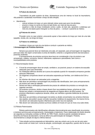 Curso Técnico em Química Conteúdo: Segurança no Trabalho
f) Fratura da clavícula:
Traumatismo da parte superior do tórax. Apresenta-se uma dor intensa no local do traumatismo,
não podendo o acidentado movimentar o braço do lado atingido.
• Atendimento:
– colocar embaixo do braço um pano dobrado várias vezes para servir de almofada;
– amarrar o braço no centro do tórax do lado ferido, por meio de tiras de pano;
– espalmar a mão do braço imobilizado contra o peito, do lado são, apoiando o antebraço por
meio de uma tipóia (pano triangular ou tiras de pano) ; – conduzir o paciente ao médico;
g) Fraturas do úmero:
Proceder como no caso anterior, procurando apoiar a face externa do braço por meio de uma tala
(papelão, revista, etc.) ao longo do braço;
h) Fratura no antebraço:
Imobilizar o braço por meio de uma tipóia e conduzir o paciente ao médico.
3 Armazenagem de Produtos Químicos
Sempre que possível deve ser destinada uma sala, em separado, para armazenagem de reagentes,
para que estes não sejam conservados na área de trabalho, evitando o congestionamento das bancadas e
possíveis acidentes.
O armazenamento de produtos químicos deve levar em consideração o tipo do produto a ser
armazenado: voláteis, corrosivos, tóxicos, inflamáveis, explosivos e peroxidáveis, bem como a
incompatibilidade entre produtos.
3.1 Recomendações Gerais
• O local de armazenagem deve ser amplo, ventilado e, se possível, possuir um sistema de exaustão
adequado para suas dimensões.
• As instalações elétricas deverão ser à prova de explosão quando for necessário armazenar grandes
estoques inflamáveis.
• Os reagentes compatíveis devem ser estocados separados por famílias, com distância de 0,5m a
1m.
• As vidrarias não devem ser estocadas junto a reagentes
• Não deve ser permitida a armazenagem de produtos não identificados, bem como armazenamento
de produto sem data de validade.
• Deverá ser feita a verificação permanente dos prazos de validade dos produtos e a remoção dos
regentes vencidos.
• Os produtos corrosivos, ácidos e bases devem ficar nas prateleiras baixas, próximas ao chão.
Deverá ser evitado o armazenamento de reagentes em lugares altos e de difícil acesso. Os
produtos inflamáveis e explosivos deverão, ainda, ser mantidos a grandes distâncias de produtos
oxidantes.
• Não deve ser permitida a armazenagem de ácidos ou álcalis concentrados nos armários inferiores
das capelas, pois podem causar corrosão nas partes metálicas do equipamento. Da mesma forma,
não devem ser estocados líquidos inflamáveis para evitar risco de explosão.
• Não devem ser estocados produtos químicos voláteis em locais em que se inicia a luz solar direta.
3.2 Rótulos Padronizados
Rótulos padronizados são identificações utilizadas intencionalmente para classificação de produtos
e resíduos químicos para armazenamento, manipulação e tratamento. Para a elaboração de rótulos deverão
ser seguidas as instruções contidas na NR-26, do TEM. Porém, devido à grande variedade de tipos e
tamanhos de frascos de laboratório, torna-se difícil uma padronização de rotulagem. Portanto,
recomendamos a adoção de alguns critérios básicos:
1. Toda solução química preparada em laboratórios, para seu próprio uso ou de uso de outro setor,
deve conter um rótulo com: nome de solução, concentração, uso específico, quando não for de uso
- 26 -
Site: www.colegioetep.org
 