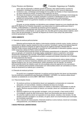 Curso Técnico em Química Conteúdo: Segurança no Trabalho
geral, data de preparação e validade (quando for preciso), fator estequiométrico (quando for
necessário), simbologia internacional de risco e terminologia de risco, nome do responsável.
2. Conforme o caso, a simbologia e terminologia de risco podem ser fixadas no frasco separadamente
do rótulo indicativo do produto, formando rótulo específico de riscos.
3. Os frascos de produtos químicos adquiridos normalmente apresentam simbologia e terminologia de
riscos adequados. Porém, se julgado necessário e conforme a classificação de risco do produto,
poderão ser acrescentadas novas informações e simbologias como rótulo preventivo.
4. Os resíduos devem ser igualmente rotulados com todas as informações de identificação e
segurança.
Em geral, as normas adotadas nos laboratórios para rotulagem baseiam-se numa classificação feita
pela NFPA (National Fire Protection Association), que desenvolveu um sistema padrão para indicar a
toxidade, a inflamabilidade e a reatividade de produtos químicos perigosos.
Esse sistema é representado pelo Diamante do Perigo ou Diamante de Hommel e possui sinais de
fácil reconhecimento e entendimento, os quais podem dar uma idéia geral do perigo desses materiais, assim
como o grau de periculosidade. É chamado de Diagrama de Homel e seus campo são preenchidos
conforme apresentado na Tabala 2.
4 MEIO AMBIENTE
4.1 Descarte de resíduos perfurocortantes
Materiais perfurocortantes são objetos e instrumentos cortantes contendo cantos, bordas, pontos ou
protuberâncias rígidas e agudas capazes de cortar ou perfurar. Constituem o grupo E de resíduos segundo
a Resolução da Diretoria Colegiada da Agência Nacional de Vigilância Sanitária- ANVISA-RDC Nº
306/2004. Estão inclusos nessa resolução os utensílios de vidro quebrados no laboratório (pipetas, tubos de
coleta sanguínea e placas de Petri) e outros similares.
Os materiais perfurocortantes devem ser descartados separadamente no laboratório, imediatamente
após sua geração, em recipientes de paredes rígidas, resistentes à ruptura e vazamento, com tampa,
devidamente identificadas pela inscrição “PERFUROCORTANTE” e acrescidos dos riscos adicionais
químicos e/ou radiológicos. É expressamente proibido o esvaziamento desses recipientes com a finalidade
de reaproveitamento dos frascos.
O armazenamento temporário, o transporte interno e o armazenamento externo destes resíduos
podem ser feitos nos mesmos recipientes utilizados para resíduos que possuem a possível presença de
agentes biológicos que, por suas características, podem apresentar risco de infecção. Os resíduos
perfurocortantes devem ser tratados a partir de uma avaliação prévia dos agentes de risco que possam
conter. Os materiais perfurocortantes contaminados com radionuclídeos devem ser submetidos ao mesmo
tempo de decaimento do material que o contaminou.
4.2 Descarte de resíduos químicos
De acordo com a Legislação Ambiental, os resíduos químicos líquidos não devem ser descartados
fora dos parâmetros estabelecidos pela Resolução CONAMA n˚ 357/2005, e os resíduos sólidos devem
obedecer ao estabelecido na norma ABNT, NBR ISSO 10.004/2004.
4.2.1 Recomendações Gerais
• Os resíduos químicos nos laboratórios devem ser segregados e armazenados em recipientes
adequados, em local ventilado, rotulados e afastados de áreas de circulação.
• Sempre que possível, os resíduos poderão ser tratados no laboratório e descartados na rede de
esgoto. Resíduos aquosos ácidos ou básicos, por exemplo, devem ser neutralizados antes do
descarte.
• Resíduos orgânicos que não permitem reciclagem, como por exemplo, a fase móvel do HPLC
(Cromatógrafo Líquido de Alta Performance), devem ser direcionados para aterros industriais.
• Os solventes orgânicos devem ser separados em duas classes: clorados e não clorados. Os não
clorados permitem reciclagem e os clorados, em geral, devem ser encaminhados para incineração
em incinerador autorizado.
• Para o descarte de metais pesados, fortemente alcalinos e outros resíduos, deverá ser consultada,
antecipadamente, uma referência especializada.
5 BOAS PRÁTICAS LABORATORIAIS
- 27 -
Site: www.colegioetep.org
 