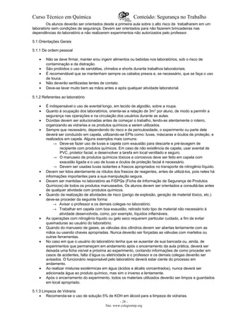 Curso Técnico em Química Conteúdo: Segurança no Trabalho
Os alunos deverão ser orientados desde a primeira aula sobre o alto risco de trabalharem em um
laboratório sem condições de segurança. Devem ser orientados para não fazerem brincadeiras nas
dependências do laboratório e não realizarem experimentos não autorizados pelo professor.
5.1 Orientações Gerais
5.1.1 De ordem pessoal
• Não se deve firmar, manter e/ou ingerir alimentos ou bebidas nos laboratórios, sob o risco de
contaminação e da distração.
• São proibidos o uso de sandálias, chinelos e shorts durante trabalhos laboratoriais.
• É recomendável que se mantenham sempre os cabelos presos e, se necessário, que se faça o uso
de touca.
• Não deverão sertilizadas lentes de contato.
• Deve-se lavar muito bem as mãos antes e após qualquer atividade laboratorial.
5.1.2 Referentes ao laboratório
• É indispensável o uso de avental longo, em tecido de algodão, sobre a roupa.
• Quanto à ocupação dos laboratórios, orienta-se a relação de 3m2
por aluno, de modo a permitir a
segurança nas operações e na circulação dos usuários durante as aulas.
• Dúvidas devem ser solucionadas antes de começar o trabalho, lendo-se atentamente o roteiro,
organizando as vidrarias e os produtos químicos a serem utilizados.
• Sempre que necessário, dependendo do risco e da periculosidade, o experimento ou parte dele
deverá ser conduzido em capela, utilizando-se EPIs como: luvas, máscaras e óculos de proteção, e
realizados em capela. Alguns exemplos mais comuns:
→ Deve-se fazer uso de luvas e capela com exaustão para descarte e pré-lavagem de
recipiente com produtos químicos. Em caso de não existência de capela, usar avental de
PVC, protetor facial, e desenvolver a tarefa em local ventilado e seguro.
→ O manuseio de produtos químicos tóxicos e corrosivos deve ser feito em capela com
exaustão ligada e o uso de luvas e óculos de proteção facial é necessário.
→ Devem ser usadas luvas isolantes e frascos apropriados no transporte de nitrogênio líquido.
• Devem ser lidos atentamente os rótulos dos frascos de reagentes, antes de utilizá-los, pois neles há
informações importantes para a sua manipulação segura.
• Devem ser mantidas no laboratório as FISPQs (Ficha de Informação de Segurança de Produtos
Químicos) de todos os produtos manuseados. Os alunos devem ser orientados a consultá-las antes
de qualquer atividade com produtos químicos.
• Quando da realização de atividades de risco (perigo de explosão, geração de material tóxico, etc.)
deve-se proceder da seguinte forma:
→ Avisar o professor e os demais colegas no laboratório.
→ Trabalhar em capela com boa exaustão, retirado todo tipo de material não necessário à
atividade desenvolvida, como, por exemplo, líquidos inflamáveis.
• As operações com nitrogênio líquido ou gelo seco requerem particular cuidado, a fim de evitar
queimaduras ao usuário do laboratório.
• Quando do manuseio de gases, as válvulas dos cilindros devem ser abertas lentamente com as
mãos ou usando chaves apropriadas. Nunca deverão ser forçadas as válvulas com martelos ou
outras ferramentas.
• No caso em que o usuário do laboratório tenha que se ausentar de sua bancada ou, ainda, de
experimentos que permaneçam em andamento após o encerramento da aula prática, deverá ser
deixada uma ficha visível e próxima ao experimento, contando informações de como proceder em
casos de acidentes, falta d’água ou eletricidade e o professor e os demais colegas deverão ser
avisados. O funcionário responsável pelo laboratório deverá estar ciente do processo em
andamento.
• Ao realizar misturas exotérmicas em água (ácidos e álcalis concentrados), nunca deverá ser
adicionada água ao produto químico, mas sim o inverso e lentamente.
• Após o encerramento do experimento, todos os materiais utilizados deverão ser limpos e guardados
em local apropriado.
5.1.3 Limpeza de Vidraria
• Recomenda-se o uso de solução 5% de KOH em álcool para a limpeza de vidrarias.
- 28 -
Site: www.colegioetep.org
 