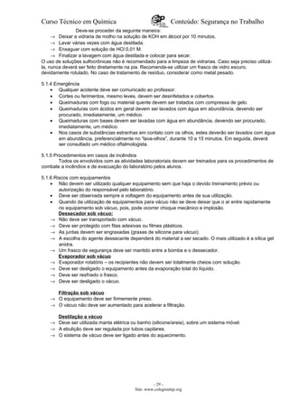 Curso Técnico em Química Conteúdo: Segurança no Trabalho
Deve-se proceder da seguinte maneira:
→ Deixar a vidraria de molho na solução de KOH em álcool por 10 minutos.
→ Lavar várias vezes com água destilada.
→ Enxaguar com solução de HCl 0,01 M.
→ Finalizar a lavagem com água destilada e colocar para secar.
O uso de soluções sulfocrônicas não é recomendado para a limpeza de vidrarias. Caso seja preciso utilizá-
la, nunca deverá ser feito diretamente na pia. Recomenda-se utilizar um frasco de vidro escuro,
devidamente rotulado. No caso de tratamento de resíduo, considerar como metal pesado.
5.1.4 Emergência
• Qualquer acidente deve ser comunicado ao professor.
• Cortes ou ferimentos, mesmo leves, devem ser desinfetados e cobertos.
• Queimaduras com fogo ou material quente devem ser tratados com compressa de gelo.
• Queimaduras com ácidos em geral devem ser lavados com água em abundância, devendo ser
procurado, imediatamente, um médico.
• Queimaduras com bases devem ser lavadas com água em abundância, devendo ser procurado,
imediatamente, um médico.
• Nos casos de substâncias estranhas em contato com os olhos, estes deverão ser lavados com água
em abundância, preferencialmente no “lava-olhos”, durante 10 a 15 minutos. Em seguida, deverá
ser consultado um médico oftalmologista.
5.1.5 Procedimentos em casos de incêndios
Todos os envolvidos com as atividades laboratoriais devem ser treinados para os procedimentos de
combate a incêndios e de evacuação do laboratório pelos alunos.
5.1.6 Riscos com equipamentos
• Não devem ser utilizado qualquer equipamento sem que haja o devido treinamento prévio ou
autorização do responsável pelo laboratório.
• Deve ser observada sempre a voltagem do equipamento antes de sua utilização.
• Quando da utilização de equipamentos para vácuo não se deve deixar que o ar entre rapidamente
no equipamento sob vácuo, pois, pode ocorrer choque mecânico e implosão.
Dessecador sob vácuo:
→ Não deve ser transportado com vácuo.
→ Deve ser protegido com fitas adesivas ou filmes plásticos.
→ As juntas devem ser engraxadas (graxas de silicone para vácuo).
→ A escolha do agente dessecante dependerá do material a ser secado. O mais utilizado é a sílica gel
anidra.
→ Um frasco de segurança deve ser mantido entre a bomba e o dessecador.
Evaporador sob vácuo
→ Evaporador rotatório – os recipientes não devem ser totalmente cheios com solução.
→ Deve ser desligado o equipamento antes da evaporação total do líquido.
→ Deve ser resfriado o frasco.
→ Deve ser desligado o vácuo.
Filtração sob vácuo
→ O equipamento deve ser firmemente preso.
→ O vácuo não deve ser aumentado para acelerar a filtração.
Destilação a vácuo
→ Deve ser utilizada manta elétrica ou banho (silicone/areia), sobre um sistema móvel.
→ A ebulição deve ser regulada por tubos capilares.
→ O sistema de vácuo deve ser ligado antes do aquecimento.
- 29 -
Site: www.colegioetep.org
 