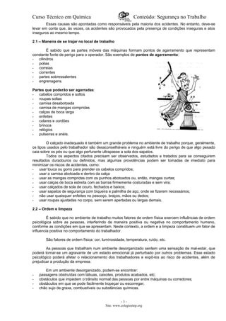 Curso Técnico em Química Conteúdo: Segurança no Trabalho
Essas causas são apontadas como responsáveis pela maioria dos acidentes. No entanto, deve-se
levar em conta que, às vezes, os acidentes são provocados pela presença de condições inseguras e atos
inseguros ao mesmo tempo.
2.1 – Maneira de se trajar no local de trabalho
É sabido que as partes móveis das máquinas formam pontos de agarramento que representam
constante fonte de perigo para o operador. São exemplos de pontos de agarramento:
- cilindros
- polias
- correias
- correntes
- partes sobressalentes
- engrenagens.
Partes que poderão ser agarradas:
- cabelos compridos e soltos
- roupas soltas
- camisa desabotoada
- camisa de mangas compridas
- calças de boca larga
- enfeites
- colares e cordões
- brincos
- relógios
- pulseiras e anéis.
O calçado inadequado é também um grande problema no ambiente de trabalho porque, geralmente,
os tipos usados pelo trabalhador são desaconselháveis e ninguém está livre do perigo de que algo pesado
caia sobre os pés ou que algo perfurante ultrapasse a sola dos sapatos.
Todos os aspectos citados precisam ser observados, estudados e tratados para se conseguirem
resultados duradouros ou definidos, mas algumas providências podem ser tomadas de imediato para
minimizar os riscos de acidentes, como:
- usar touca ou gorro para prender os cabelos compridos;
- usar a camisa abotoada e dentro da calça
- usar as mangas compridas com os punhos abotoados ou, então, mangas curtas;
- usar calças de boca estreita com as barras firmemente costuradas e sem vira;
- usar calçados de sola de couro, fechados e baixos;
- usar sapatos de segurança com biqueira e palmilha de aço, onde se fizerem necessários;
- não usar quaisquer enfeites no pescoço, braços, mãos ou dedos;
- usar roupas ajustadas no corpo, sem serem apertadas ou largas demais.
2.2 – Ordem e limpeza
É sabido que no ambiente de trabalho muitos fatores de ordem física exercem influências de ordem
psicológica sobre as pessoas, interferindo de maneira positiva ou negativa no comportamento humano,
conforme as condições em que se apresentam. Neste contexto, a ordem e a limpeza constituem um fator de
influencia positiva no comportamento do trabalhador.
São fatores de ordem física: cor, luminosidade, temperatura, ruído, etc.
As pessoas que trabalham num ambiente desorganizado sentem uma sensação de mal-estar, que
poderá tornar-se um agravante de um estado emocional já perturbado por outros problemas. Esse estado
psicológico poderá afetar o relacionamento dos trabalhadores e expô-los ao risco de acidentes, além de
prejudicar a produção da empresa.
Em um ambiente desorganizado, podem-se encontrar:
- passagens obstruídas com tábuas, caixotes, produtos acabados, etc;
- obstáculos que impedem o trânsito normal das pessoas por entre máquinas ou corredores;
- obstáculos em que se pode facilmente tropeçar ou escorregar;
- chão sujo de graxa, combustíveis ou substâncias químicas.
- 3 -
Site: www.colegioetep.org
 