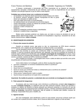 Curso Técnico em Química Conteúdo: Segurança no Trabalho
A limpeza, conservação e manutenção são muito importantes em se tratando de máquinas,
equipamentos, bancadas e ferramentas de uso individual, assim como as dependências de uso coletivo
merecem uma atenção especial no que se refere a esse aspecto.
Cuidados que se devem tomar com o ambiente de trabalho:
- as bancadas e as máquinas devem permanecer sempre limpas e em ordem;
- os resíduos, cavacos, serragens, estopas impregnadas de óleo ou graxa
devem ser colocados em latões de lixo;
- para cada objeto deve existir um local adequado;
- os materiais devem ser armazenados de uma forma segura;
- manter desimpedido o acesso ao material de combate a incêndio;
- manter a sinalização desobstruída;
- preservar a ordem e limpeza nos
refeitórios;
- manter as instalações sanitárias limpas e desinfetadas;
- conservar o vestiário limpo e organizado.
Muitos outros exemplos poderiam ser citados pois, em todos os ramos de atividade em que se
deseja realizar determinadas tarefas, num ambiente de tranqüilidade e segurança, necessitam-se de dois
fatores imprescindíveis: ordem e limpeza.
III - INVESTIGAÇÃO DE ACIDENTES
1 – Procura das causas do acidente
Quando um acidente ocorre, seja grave ou não, os componentes da CIPA devem analisá-lo
profundamente, com o objetivo de agir eficazmente no sentido de evitar a sua repetição.
Faz-se necessário lembrar que a finalidade da investigação não é a de procurar um culpado ou um
responsável, mas encontrar as causas que contribuíram direta ou indiretamente para a ocorrência do
acidente. O local da ocorrência deve permanecer sem alteração, para que as condições do momento do
acidente sejam perfeitamente identificadas pela comissão encarregada da investigação do mesmo. Essa
comissão deverá ser nomeada pelo presidente da CIPA, dela fazendo parte o encarregado do setor onde
ocorreu o acidente, membros da CIPA e membros do SESMT.
Até a chegada da comissão, o encarregado deve iniciar a coleta de dados que servirão como ponto
de partida para um exame pormenorizado.
Como roteiro básico na investigação, pode-se utilizar as perguntas seguintes:
• que fazia o trabalhador no momento imediatamente anterior à ocorrência?
• Como aconteceu?
• Quais foram às conseqüências?
• Quais as causas que contribuíram direta ou indiretamente para a ocorrência do acidente?
• Quando ocorreu? (data e hora)
• Onde ocorreu? (especificando o setor ou seção)
• Quanto tempo de experiência na função tinha o acidentado?
Importante: Na medida do possível, o acidentado deve ser envolvido na investigação do acidente.
2 – Fator pessoal de insegurança
As pessoas, pelo seu modo de agir, como indivíduos ou profissionais, cometem atos inseguros e
ou criam condições inseguras, ou colaboram para que elas continuem existindo. Devem ser apurados e
anotados no relatório de acidente os fatores pessoais que estiveram presentes no momento em que ele
ocorreu. Esses fatores de insegurança ficam evidentes quando o indivíduo apresenta desconhecimento dos
riscos de acidentes, treinamento inadequado, falta de aptidão ou interesse pelo trabalho, excesso de
confiança, incapacidade física para o trabalho, etc.
3 – Agente da lesão
Em uma investigação, após identificada a parte do corpo lesada, procura-se conhecer aquilo que
em contato com a pessoa provocou a lesão, isto é, busca-se determinar o agente ou fonte da lesão.
- 4 -
Site: www.colegioetep.org
 