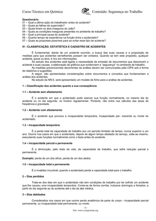 Curso Técnico em Química Conteúdo: Segurança no Trabalho
Questionário
01 – Qual a última ação do trabalhador antes do acidente?
02 – Quais as falhas da supervisão?
03 – Quais foram os atos inseguros do João?
04 – Quais as condições inseguras presentes no ambiente de trabalho?
05 – Qual a principal causa do acidente?
06 – Quanto tempo de experiência na função tinha o acidentado?
07 – Quais as propostas possíveis para se evitar esse tipo de acidente?
IV - CLASSIFICAÇÃO, ESTATÍSTICA E CADASTRO DE ACIDENTES
É fundamental, diante de um acidente ocorrido, a busca das suas causas e a proposição de
medidas para que acidentes semelhantes possam ser evitados. Quando se tem este propósito, qualquer
acidente, grave ou leve, é rico em informações.
Ao estudo dos acidentes está ligada a necessidade da emissão de documentos que descrevam o
acidente e suas causas, a elaboração de gráficos que evidenciem a ”segurança” no ambiente de trabalho.
As medidas prevencionista decorrentes da análise devem ser comunicadas pela CIPA sob a forma
de relatórios e sugestões.
A seguir, são apresentadas considerações sobre documentos e conceitos que fundamentam a
análise dos acidentes.
No estudo da NR-5, será apresentado um modelo de ficha para a análise de acidentes.
1 – Classificação dos acidentes quanto a sua conseqüência
1.1 – Acidente sem afastamento
É o acidente em que o acidentado pode exercer sua função normalmente, no mesmo dia do
acidente ou no dia seguinte, no horário regulamentar. Portanto, não entra nos cálculos das taxas de
freqüência e gravidade.
1.2 – Acidente com afastamento
É o acidente que provoca a incapacidade temporária, incapacidade per- manente ou morte do
acidentado.
1.3 – Incapacidade temporária
É a perda total da capacidade de trabalho por um período limitado de tempo, nunca superior a um
ano. Ocorre nos casos em que o acidentado, depois de algum tempo afastado do serviço, volta ao mesmo,
executando suas funções normalmente como o fazia antes do acidente.
1.4 – Incapacidade parcial e permanente
É a diminuição, pelo resto da vida, da capacidade de trabalho, que sofre redução parcial e
permanente.
Exemplo: perda de um dos olhos, perda de um dos dedos.
1.5 – Incapacidade total e permanente
É a invalidez incurável, quando o acidentado perde a capacidade total para o trabalho.
2 – Dias perdidos
Trata-se dos dias em que o acidentado não tem condições de trabalho por ter sofrido um acidente
que lhe causou uma incapacidade temporária. Conta-se de forma corrida, inclusive domingos e feriados, a
partir do dia seguinte ao do acidente até o dia da alta médica.
3 – Dias debitados
Considerados nos casos em que ocorre perda anatômica de parte do corpo - incapacidade parcial
permanente, ou incapacidade total permanente, ou morte.
- 6 -
Site: www.colegioetep.org
 