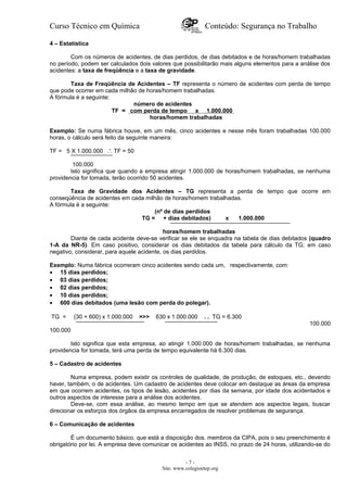 Curso Técnico em Química Conteúdo: Segurança no Trabalho
4 – Estatística
Com os números de acidentes, de dias perdidos, de dias debitados e de horas/homem trabalhadas
no período, podem ser calculados dois valores que possibilitarão mais alguns elementos para a análise dos
acidentes: a taxa de freqüência e a taxa de gravidade.
Taxa de Freqüência de Acidentes – TF representa o número de acidentes com perda de tempo
que pode ocorrer em cada milhão de horas/homem trabalhadas.
A fórmula é a seguinte:
número de acidentes
TF = com perda de tempo x 1.000.000
horas/homem trabalhadas
Exemplo: Se numa fábrica houve, em um mês, cinco acidentes e nesse mês foram trabalhadas 100.000
horas, o cálculo será feito da seguinte maneira:
TF = 5 X 1.000.000 .'. TF = 50
100.000
Isto significa que quando a empresa atingir 1.000.000 de horas/homem trabalhadas, se nenhuma
providencia for tomada, terão ocorrido 50 acidentes.
Taxa de Gravidade dos Acidentes – TG representa a perda de tempo que ocorre em
conseqüência de acidentes em cada milhão de horas/homem trabalhadas.
A fórmula é a seguinte:
(nº de dias perdidos
TG = + dias debitados) x 1.000.000
horas/homem trabalhadas
Diante de cada acidente deve-se verificar se ele se enquadra na tabela de dias debitados (quadro
1-A da NR-5). Em caso positivo, considerar os dias debitados da tabela para cálculo da TG; em caso
negativo, considerar, para aquele acidente, os dias perdidos.
Exemplo: Numa fábrica ocorreram cinco acidentes sendo cada um, respectivamente, com:
• 15 dias perdidos;
• 03 dias perdidos;
• 02 dias perdidos;
• 10 dias perdidos;
• 600 dias debitados (uma lesão com perda do polegar).
TG = (30 + 600) x 1.000.000 =>> 630 x 1.000.000 . . TG = 6.300
100.000
100.000
Isto significa que esta empresa, ao atingir 1.000.000 de horas/homem trabalhadas, se nenhuma
providencia for tomada, terá uma perda de tempo equivalente há 6.300 dias.
5 – Cadastro de acidentes
Numa empresa, podem existir os controles de qualidade, de produção, de estoques, etc., devendo
haver, também, o de acidentes. Um cadastro de acidentes deve colocar em destaque as áreas da empresa
em que ocorrem acidentes, os tipos de lesão, acidentes por dias da semana, por idade dos acidentados e
outros aspectos de interesse para a análise dos acidentes.
Deve-se, com essa análise, ao mesmo tempo em que se atendem aos aspectos legais, buscar
direcionar os esforços dos órgãos da empresa encarregados de resolver problemas de segurança.
6 – Comunicação de acidentes
É um documento básico, que está a disposição dos. membros da CIPA, pois o seu preenchimento é
obrigatório por lei. A empresa deve comunicar os acidentes ao INSS, no prazo de 24 horas, utilizando-se do
- 7 -
Site: www.colegioetep.org
 