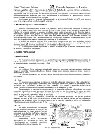Curso Técnico em Química Conteúdo: Segurança no Trabalho
impresso específico, o CAT – Comunicação de Acidente do Trabalho. Se ocorrer a morte do funcionário, a
comunicação deve ser feita também para a autoridade policial.
Importantes ainda são as medidas que devem ser postas em execução para se evitar que outros acidentes
semelhantes venham a ocorrer. Para tanto, é fundamental o envolvimento e a sensibilização do maior
número possível de pessoas dentro da empresa.
Encontra-se, a seguir, o modelo de Comunicação de Acidente do Trabalho, do INSS, cuja primeira
parte deve ser preenchida corretamente pela empresa.
7 – Medidas de segurança a serem adotadas
Com os dados obtidos na análise dos acidentes, com o registro dos fatos que envolvem os
acidentes e das conseqü0ncias dos mesmos, é possível aos setores encarregados da segurança do
trabalho na empresa procurar as soluções imediatas ou de médio prazo, com o fim de evitar que os
infortúnios se repitam. Assim, podem ser realizadas inspeções extras de segurança para identificar causas
de acidentes que não eram conhecidas. Além das verificações técnicas e das soluções materiais, há
providencias relacionadas com o esclarecimento dos trabalhadores a respeito de problemas novos ou de
fatos desconhecidos que podem concorrer para a efetivação de infortúnios.
A análise do acidente ocorrido deve proporcionar ensinamentos que, bem aplicados, possam
eliminar atos inseguros e condições inseguras, e mesmo aqueles problemas, nem sempre fáceis de
identificar, como, por exemplo, a existência de um fator pessoal de insegurança.
A CIPA tem participações importantes na adoção de medidas que se tornam convenientes depois
de realizada a análise de um acidente.
V - RISCOS PROFISSIONAIS
1 – Agentes físicos
Os riscos profissionais provocados por agentes físicos são representados por fatores ambientais de
trabalho, tais como iluminação, vibração, radiação, ruído, calor e frio, que, de acordo com as características
do posto de trabalho, podem causar danos a saúde.
1.1 – Vibração
Os problemas físicos motivados pela vibração aparecem, na grande maioria dos casos, após longo
tempo de exposição. Nos casos de vibração de todo o corpo podem aparecer problemas renais e casos de
dores fortes na coluna.
As vibrações localizadas nos braços e mãos provocam deficiências nas articulações e problemas
circulatórios.
1.2 – Calor
Os trabalhadores expostos a atividades de fundição, siderurgia, indústrias de vidro a céu aberto e
outras, são os mais propensos a problemas como insolação, intermação, cãibras e, em alguns casos,
problemas com o cristalino do globo ocular, mais conhecido como catarata. Convém esclarecer que os
fatores comentados, geralmente, aparecem devido à exposição excessiva ao calor.
Paralelamente ao calor podem-se acrescentar as chamadas radiações ultravioletas, que estão
presentes, principalmente, nas operações de fusão de metais em alta temperatura, nos casos de solda
elétrica, etc. Como os seus efeitos são térmicos, podem provocar queimaduras, inflamações nos olhos
(casos de conjuntivite), conforme o tempo de exposição.
Além das radiações ultravioletas, há também as radiações ionizantes, que podem provocar
anemias, leucemia e até outros tipos de câncer. Esses tipos de doenças podem ser decorrentes de
atividades que envolvam o uso de aparelhos especiais e materiais radioativos, tais como radiografias
industriais de controle, aparelhos de raio X, etc.
1.3 – Frio
Os casos mais comuns de doenças
que se destacam pela ação do frio são as
queimaduras pelo frio, gripes, inflamações das
amígdalas e da laringe, resfriados, algumas
alergias, congelamento nos pés e mãos e
problemas circulatórios.
Geralmente essas ocorrências
predominam em empresas do ramo da
industrialização de pescados, frigoríficos,
indústria de alimentos congelados, etc.
- 8 -
Site: www.colegioetep.org
 