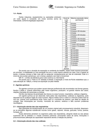 Curso Técnico em Química Conteúdo: Segurança no Trabalho
1.4 – Ruído
Certas máquinas, equipamentos ou operações produzem
um ruído agudo e constante, em níveis sonoros acima da
intensidade, conforme legislação específica.
De acordo com a duração da exposição no ambiente de trabalho, esses níveis sonoros provocam,
em princípio, a irritabilidade ou uma sensação de ouvir o ruído mesmo estando em casa. Com o passar do
tempo, a pessoa começa a falar mais alto ou perguntar constantemente por não ter entendido. Este é o
início de uma surdez parcial que, com o tempo, passará a ser total e irreversível.
NR-15 – Limites de tolerância para ruído contínuo ou intermitente
De acordo com o “Fator Q =5” adotado no Brasil, a exposição a níveis de Ruído estabelece que, a
cada elevação de 5dB(A), o tempo de exposição cai pela metade.
2 – Agentes químicos
Os agentes químicos que podem causar doenças profissionais são encontrados nas formas gasosa,
líquida e sólida e, quando absorvidos pelo nosso organismo, produzem, na grande maioria dos casos,
reações chamadas de venenosas ou tóxicas.
Há três vias básicas de penetração dos tóxicos no corpo humano: respiratória, cutânea e digestiva.
Um agente químico ao ser absorvido, tanto pelas vias respiratórias, cutâneas ou digestivas, pode
depositar-se em qualquer órgão do corpo humano. Alguns metais como o cobre e o mercúrio podem fixar-se
nos rins, criando uma insuficiência renal. Outro caso é o monóxido de carbono, que afeta as células do
coração. Nas intoxicações por chumbo, monóxido de carbono, arsênico e tálio ocorrem problemas
neurológicos.
2.1 – Intoxicação através das vias respiratórias
Nas operações de transformação de um produto original pelo processamento industrial, dispersam-
se na atmosfera algumas substâncias nocivas como gases, vapores, névoas, gotículas, fumos, poeiras,
fumaças, etc.
Esses elementos penetram no organismo pelas vias respiratórias, atingindo desde as vias aéreas
superiores até os alvéolos e o tecido conectivo pulmonar, provocando casos de asma, bronquites e
pneumoconioses (alteração da capacidade respiratória devido a inalação de poeiras).
2.2 – Intoxicação através das vias cutâneas
- 9 -
Site: www.colegioetep.org
Nível de
ruído
(dB)
Máxima exposição diária
permissível
85 8 horas
86 7 horas
87 6 horas
88 5 horas
89 4 horas e 30 minutos
90 4 horas
91 3 horas e 30 minutos
92 3 horas
93 2 horas e 40 minutos
94 2 horas e 15 minutos
95 2 horas
96 1 hora e 45 minutos
98 1 hora e 15 minutos
100 1 hora
102 45 minutos
104 35 minutos
105 30 minutos
106 25 minutos
108 20 minutos
110 15 minutos
112 10 minutos
114 8 minutos
115 7 minutos
dB =
decibel
 
