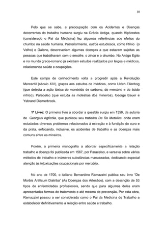 10 
Pelo que se sabe, a preocupação com os Acidentes e Doenças 
decorrentes do trabalho humano surgiu na Grécia Antiga, quando Hipócrates 
(considerado o Pai da Medicina) fez algumas referências aos efeitos do 
chumbo na saúde humana. Posteriormente, outros estudiosos, como Plínio (o 
Velho) e Galeno, descreveriam algumas doenças a que estavam sujeitas as 
pessoas que trabalhavam com o enxofre, o zinco e o chumbo. No Antigo Egito 
e no mundo greco-romano já existiam estudos realizados por leigos e médicos, 
relacionando saúde e ocupações. 
Este campo de conhecimento volta a progredir após a Revolução 
Mercantil (século XIV), graças aos estudos de médicos, como Ulrich Ellenbog 
(que detecta a ação tóxica do monóxido de carbono, do mercúrio e do ácido 
nítrico), Paracelso (que estuda as moléstias dos mineiros), George Bauer e 
Ysbrand Diemerbrock. 
1º Livro: O primeiro livro a abordar a questão surgiu em 1556, da autoria 
de Georgius Agrícola, que publicou seu trabalho De Re Metálica, onde eram 
estudados diversos problemas relacionados à extração e à fundição do ouro e 
da prata, enfocando, inclusive, os acidentes de trabalho e as doenças mais 
comuns entre os mineiros. 
Porém, a primeira monografia a abordar especificamente a relação 
trabalho e doença foi publicada em 1567, por Paracelso, e versava sobre vários 
métodos de trabalho e inúmeras substâncias manuseadas, dedicando especial 
atenção às intoxicações ocupacionais por mercúrio. 
No ano de 1700, o italiano Bernardino Ramazzini publica seu livro “De 
Morbis Artificum Diatriba” (As Doenças dos Artesãos), com a descrição de 53 
tipos de enfermidades profissionais, sendo que para algumas delas eram 
apresentadas formas de tratamento e até mesmo de prevenção. Por esta obra, 
Ramazzini passou a ser considerado como o Pai da Medicina do Trabalho a 
estabelecer definitivamente a relação entre saúde e trabalho. 
 