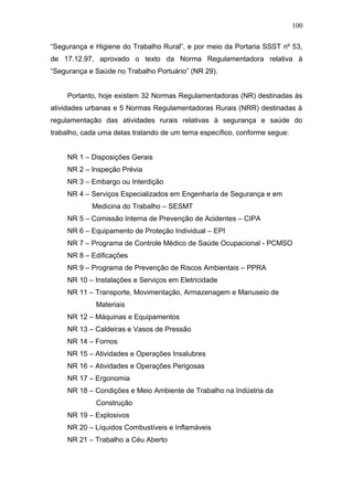 “Segurança e Higiene do Trabalho Rural”, e por meio da Portaria SSST nº 53, 
de 17.12.97, aprovado o texto da Norma Regulamentadora relativa à 
“Segurança e Saúde no Trabalho Portuário” (NR 29). 
Portanto, hoje existem 32 Normas Regulamentadoras (NR) destinadas às 
atividades urbanas e 5 Normas Regulamentadoras Rurais (NRR) destinadas à 
regulamentação das atividades rurais relativas à segurança e saúde do 
trabalho, cada uma delas tratando de um tema específico, conforme segue: 
NR 1 – Disposições Gerais 
NR 2 – Inspeção Prévia 
NR 3 – Embargo ou Interdição 
NR 4 – Serviços Especializados em Engenharia de Segurança e em 
Medicina do Trabalho – SESMT 
NR 5 – Comissão Interna de Prevenção de Acidentes – CIPA 
NR 6 – Equipamento de Proteção Individual – EPI 
NR 7 – Programa de Controle Médico de Saúde Ocupacional - PCMSO 
NR 8 – Edificações 
NR 9 – Programa de Prevenção de Riscos Ambientais – PPRA 
NR 10 – Instalações e Serviços em Eletricidade 
NR 11 – Transporte, Movimentação, Armazenagem e Manuseio de 
Materiais 
NR 12 – Máquinas e Equipamentos 
NR 13 – Caldeiras e Vasos de Pressão 
NR 14 – Fornos 
NR 15 – Atividades e Operações Insalubres 
NR 16 – Atividades e Operações Perigosas 
NR 17 – Ergonomia 
NR 18 – Condições e Meio Ambiente de Trabalho na Indústria da 
Construção 
NR 19 – Explosivos 
NR 20 – Líquidos Combustíveis e Inflamáveis 
NR 21 – Trabalho a Céu Aberto 
100 
 